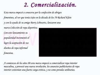 2. Comercialización. Esta marca empezó a conocerse por la confección de abrigos  femeninos, al ver que tenía éxito en la década de los 70 Richard Klein  y con la ayuda de su amigo Barry Schwartz, lanzaron una  nueva Colección de ropa deportiva.  Con este lanzamiento su  popularidad incrementó el  logro la aceptación de sus  diseños de ropa informal  femenina. A comienzos de los años 80 esta marca empezó a comercializar ropa interior masculina, y provocó una nueva revolución, los anuncios publicitarios de ropa interior contenían una fuerte carga erótica, y no como prendas utilitarias. 