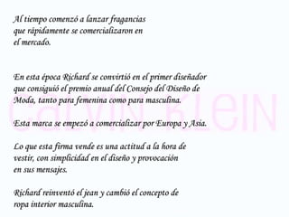 Al tiempo comenzó a lanzar fragancias  que rápidamente se comercializaron en  el mercado. En esta época Richard se convirtió en el primer diseñador  que consiguió el premio anual del Consejo del Diseño de  Moda, tanto para femenina como para masculina. Esta marca se empezó a comercializar por Europa y Asia. Lo que esta firma vende es una actitud a la hora de  vestir, con simplicidad en el diseño y provocación  en sus mensajes.  Richard reinventó el jean y cambió el concepto de  ropa interior masculina. 