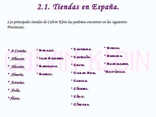 2.1. Tiendas en España. Las principales tiendas de Calvin Klein las podemos encontrar en las siguientes Provincias: A Coruña. Albacete. Alicante. Almería. Asturias. Ávila. Álava. Badajoz. Islas Baleares. Barcelona. Burgos. Cantabria. Castellón. Ceuta. Ciudad Real. Cuenca. Cáceres. Cádiz. Córdoba. Girona. Granada. Guadalajara. Guipúzcua. 