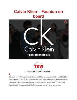Calvin Klien – Fashion on
board
• BY THE ENTERPRISE WORLD
Disney is one of the extensive and most well-known companies in the world and has
been rated at 53 on the 2022 Fortune 500 list of huge industries in the United States
by earnings. Since its establishment, the company has won in total 135 Academy
Awards, with 26 awarded to Walt. The company has also been said to have
 