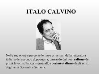 ITALO CALVINO
Nelle sue opere ripercorse le linee principali della letteratura
italiana del secondo dopoguerra, passando dal neorealismo dei
primi lavori sulla Resistenza allo sperimentalismo degli scritti
degli anni Sessanta e Settanta.
 