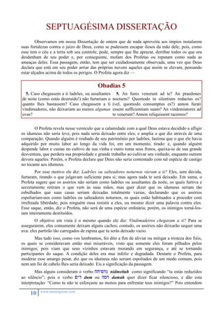 SEPTUAGÉSIMA DISSERTAÇÃO 
Observamos em nossa Dissertação de ontem que de nada aproveita aos ímpios instalarem 
suas fortalezas contra o juízo de Deus, como se pudessem escapar ilesos da mão dele; pois, como 
esse tem o céu e a terra sob seu controle, pode, sempre que lhe aprazar, derribar todos os que ora 
desdenham de seu poder e, por conseguinte, mofam dos Profetas ou reputam como nada as 
ameaças deles. Essa passagem, então, tem que ser cuidadosamente observada, uma vez que Deus 
declara que está em seu poder arriar das próprias nuvens aqueles que assim se elevam, pensando 
estar alçados acima de todos os perigos. O Profeta agora diz — 
10 www.monergismo.com 
Obadias 5 
5. Caso chegassem a ti ladrões, ou assaltantes 
de noite (como estás destruído!) não furtariam o 
quanto lhes bastassem? Caso chegassem a ti 
vindimadores, não deixariam ao menos algumas 
uvas? 
5. An fures venerunt ad te? An praedones 
nocturni? Quomodo in silentium redactus es? 
(vel, quomodo consumptus es?) annon furati 
essent sufficientiam suam? An vindemiatores ad 
te venerunt? Annon reliquissent racemos? 
O Profeta revela nesse versículo que a calamidade com a qual Deus estava decidido a afligir 
os idumeus não seria leve, pois nada seria deixado entre eles; e amplia o que diz através de uma 
comparação. Quando alguém é roubado de seu patrimônio por ladrões, lastima que o que ele havia 
adquirido por muito labor ao longo da vida foi, em um momento, tirado: e, quando alguém 
despende labor e custas no cultivo de sua vinha e outro toma seus frutos, queixa-se de sua grande 
desventura, que perdera sua propriedade e grande trabalho ao cultivar seu vinhedo, enquanto outrem 
devora aqueles. Porém, o Profeta declara que Deus não seria contentado com tal espécie de castigo 
no tocante aos idumeus. 
Por esse motivo ele diz: Ladrões ou salteadores noturnos vieram a ti? Eles, sem dúvida, 
furtaram, tirando o que julgavam suficiente para si; mas agora nada te será deixado. Em suma, o 
Profeta sugere que os assírios não seriam como ladrões ou assaltantes da noite, os quais furtiva e 
secretamente retiram o que vem às suas mãos; mas quer dizer que os idumeus seriam tão 
esbulhados que suas casas seriam deixadas totalmente vazias, declarando que os assírios 
espoliariam-nos como ladrões ou salteadores noturnos, os quais estão habituados a proceder com 
irrefreada liberdade; pois ninguém ousa resistir a eles, ou mesmo dizer uma palavra contra eles. 
Esse saque, então, diz o Profeta, não será de uma espécie ordinária; porém, os inimigos torná-los-iam 
inteiramente destituídos. 
O objetivo em vista é o mesmo quando ele diz: Vindimadeiros chegaram a ti? Para se 
assegurarem, eles comumente deixam alguns cachos; contudo, os assírios não deixarão sequer uma 
uva: eles partirão tão carregados de rapina que tu serás deixado vazio. 
Mas tudo isso, como vos lembramos, foi dito a fim de aliviar ou mitigar a tristeza dos fiéis, 
os quais se consideravam então mui miseráveis, visto que somente eles foram pilhados pelos 
inimigos; pois viam que seus vizinhos estavam morando em segurança, e até se tornando 
participantes do saque. A condição deles era mui infeliz e degradada. Destarte o Profeta, para 
moderar esse amargo pesar, diz que os idumeus não seriam espoliados de um modo comum, pois 
nem um fio de cabelo lhes seria deixado. Eis a significação da passagem. 
Mas alguns consideram o verbo htymdn nidmeitah como significando “tu estás reduzidos 
ao silêncio”; pois o verbo <yd dum ou hmd damah quer dizer ficar silencioso, e dão esta 
interpretação: “Como tu não te esforçaste ao menos para enfrentar teus inimigos?” Pois entendem 
 
