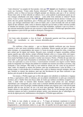 “estar silencioso” na acepção de ficar parado, visto que hmd damah com freqüência é empregado 
assim nas Escrituras: “Como então ficastes silencioso?” Porém, ele fala do tempo futuro no 
pretérito, como se Deus já houvesse infligido punição aos idumeus, para que a fé no vaticínio 
ficasse mais certa: tu foste reduzido ao silêncio, isto é, como pudeste tu permanecer quieto ao ver 
teus inimigos esbulhando com tanta violência – como então foste reduzido ao silêncio? Dizem 
outros: Como tu foste consumido? Pois hmd damah freqüentemente denota destruir. Contudo, esse 
ponto não tem grande importância; pois o Profeta quer dizer que isto não pode ser atribuído ao 
acaso, que inimigos destruiriam toda a terra de Edom, pois a cruel investida não seria de modo 
algum de tipo ordinário: então, como os idumeus julgavam que de todos os lados estavam cerradas 
as entradas aos inimigos, já que residiam nos cumes das montanhas, conforme o que eu já disse, e 
que estavam muitíssimo seguros em seus recessos e rochas elevadas, o Profeta aqui apresenta como 
algo espantoso o juízo divino que ainda os alcançaria. Prossigamos — 
11 www.monergismo.com 
Obadias 6 
6. Como estão devastados os bens de Esaú! 
Como são vasculhados os seus tesouros 
ocultados! 
6. Quomodo quaesita sunt Esau, pervestigata 
abscondita ejus? 
Ele confirma a frase anterior — que os idumeus debalde confiavam que seus haveres 
estariam a salvo por terem recônditos ocultos e profundos. Mesmo quando um país é saqueado 
pelos inimigos, os conquistadores não ousam ir a locais de perigo; quando há vielas, evitam-nas, 
pois acham que há algum mal intento. Dessarte esses, receando os lugares escondidos, pilham 
apenas aqueles que estão abertos, sempre refletindo bastante sobre se o avanço deles está seguro: 
mas a Iduméia, como dissemos, tinha recessos ocultos, pois suas rochas eram quase inacessíveis, e 
havia muita facilidade ali para esconder e ocultar seus tesouros. Porém, o Profeta diz que tudo isso 
seria inútil: e, para que mais eficazmente os estimulasse, fala com espanto, como de algo incrível: 
Como são exploradas as coisas de Esaú, e exaustivamente revistados seus lugares ocultos! Quem 
podia ter imaginado isso? Porque eles podiam ter ocultado seus tesouros em rochas e cavernas, e daí 
rechaçado a seus inimigos. Mas todas as suas tentativas seriam em vão: como tal era possível? 
Aqui, então, ele desperta as mentes dos homens, para que reconhecessem o juízo de Deus; e, ao 
mesmo tempo, ri com desdém da vã confiança com a qual os idumeus estavam inchados; além do 
que, fortalece as mentes dos piedosos, para que não duvidassem de que Deus realizaria o que 
declara, pois ele pode de fato penetrar até no mais fundo. 
Em resumo, o Profeta sugere que os fiéis não agiam com sabedoria se medissem a vingança 
de Deus, a qual pairava sobre os idumeus, por seu próprio entendimento ou pelo que comumente 
acontece; pois o Senhor faria uma busca cabal, de modo que nenhum esconderijo escaparia à sua 
visão; e então todos os tesouros deles ficariam expostos como presas aos seus inimigos. 
Aprendemos, por conseguinte, que, assim como os homens debalde procuram esconderijos para si 
para que fiquem a salvo de perigos, também debalde ocultam suas riquezas; pois a mão divina pode 
penetrar além do mar, da terra, do céu e do local mais profundo. Nada pois nos resta que não 
sempre oferecer a nós próprios e as nossas coisas todas a Deus. Se ele nos proteger sob suas asas, 
estaremos seguros em meio a incontáveis perigos; porém, caso pensemos que os subterfúgios ser-nos- 
ão de algum proveito, ludibriaremos a nós próprios. O Profeta agora adiciona — 
Obadias 7,8 
7. Todos os teus aliados te enviam até a 
fronteira: os que estavam em paz contigo 
enganaram-te, e prevaleceram contra ti; os que 
7. Usque ad terminum expulerunt te omnes 
viri foederis tui; deceperunt te, praevaluerunt 
tibi, viri pacifici tui (viri pacis tuae;) viri panis 
 