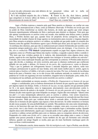 comem teu pão colocaram uma rede debaixo de 
ti; não há inteligência nele. 
8. E não sucederá naquele dia, diz o Senhor, 
que aniquilarei os homens sábios de Edom, e o 
discernimento do monte de Esaú? 
12 www.monergismo.com 
tui posuerunt vulnus sub te: nulla est 
intelligentia in eo. 
8. Annon in die illa, dicit Jehova, perdam 
sapientes ex Edom? Et intelligentiam e monte 
Esau? (hoc est, e monte Seir.) 
Aqui o Profeta expressa a maneira pela qual Deus puniria os idumeus: ao confiar em suas 
alianças, eles menosprezavam a Deus, como já tínhamos observado. O Profeta ora revela que está 
no poder de Deus transformar as mentes dos homens, de modo que aqueles que eram amigos 
ficassem repentinamente inflamados de fúria e partissem para destruir os idumeus. Visto pois que 
não apenas considerassem os assírios como um escudo, mas também uma defesa contra o próprio 
Deus, o Profeta declara aqui que, quando fosse do propósito divino castigá-los, não haveria 
necessidade de mandar chamar de longe agentes ou instrumentos para executar a vingança daquele; 
pois Deus armaria os próprios assírios e os caldeus, na medida em que pode mudar os corações dos 
homens como lhe agradar. Percebemos agora o que o Profeta quis dizer: pois ele aqui tira e sacode a 
vã confiança dos idumeus, para que não se endurecessem por estarem fortalecidos por acordos e por 
possuírem amigos poderosos, pois o Senhor transformaria esses em inimigos. À tua fronteira, ele 
diz, eles te conduzirão. jlv shalach é propriamente expedir ou jogar fora; alguns vertem-no, eles 
seguiram; como se o Profeta aqui falasse das nações vizinhas, e segundo o parecer deles o sentido é: 
“Por mais que teus vizinhos gostem de ti, todavia, não demonstrarão coisa alguma desse amor, 
porém, seguir-te-ão com lágrimas fingidas quando teus inimigos te levarem embora em cativeiro”. 
Contudo, esta é uma explicação forçada, que não corresponde ao contexto. O Profeta então descreve 
aqui, não duvido, a mudança, tal como ocorreria, para que os idumeus soubessem que confiavam 
debalde em seu poder e defesas. Os homens de teu pacto, diz, expulsaram-te; como se dissesse: 
“Veja o que tu ganhaste em sofregamente buscar a amizade daqueles que, todavia, serão teus 
inimigos; permaneceste tu quieto em tuas fendas, teria sido muito melhor para ti: porém, agora tu 
correste para a Assíria e a Caldéia, e tal será a causa de tua ruína. Por isso, os homens de tua aliança 
banir-te-ão para a fronteira: mas, se tu não tivesse tido nenhuma amizade ou comércio com eles, 
poderias ter vivido em segurança em teus recônditos, ninguém teria te desalojado: justa, então, foi a 
recompensa de tua ambição, por haverem assim recorrido aos assírios e caldeus”. 
Dando continuidade ao mesmo assunto, o Profeta diz: Enganaram-te os homens de tua paz 
— amigos e confederados; pois os hebreus denominam de homens de paz aqueles que estão ligados 
por alguma espécie de aliança. Então, os homens de tua paz, ou seja, aqueles em que pensaste poder 
ter fé, e de quem dependias; estes te trapacearam, precisamente esses prevaleceram contra ti, 
oprimindo-te através da astúcia e da traição. Os homens do teu pão puseram sob ti uma chaga: os 
homens de pão eram aqueles que eram hóspedes ou amigos. Alguns dão esta tradução: “Quem come 
teu pão”; e é uma interpretação admissível, pois os assírios e caldeus, visto serem insaciáveis, 
haviam tomado despojo dos idumeus; pois todos de quem buscassem ter amizade deviam lhes trazer 
alguns presentes. Dado pois que vendiam desse modo a amizade deles, o Profeta corretamente 
chama de os homens do pão aqueles cuja riqueza e bens devoravam. Se então tomarmos os homens 
de pão nessa acepção, há uma probabilidade no sentido. Mas podemos dar uma outra interpretação, 
como se ele houvesse dito que eles eram convidados e amigos: estes pois cravaram debaixo de ti 
uma ferida, isto é, eles foram a tua destruição, e isso mediante logro e artimanhas ocultas. Quando 
alguém ataca outro abertamente, aquele que é atacado pode evitar o golpe; porém, o Profeta diz que 
os assírios e caldeus seriam pérfidos para com os idumeus, para os conquistar através da aleivosia. 
Prepararão eles então uma ferida sob ti, como ao se esconder uma adaga entre a cama e o lençol 
quando uma pessoa pretende ir dormir. Assim também ele diz que um ferimento está colocado 
debaixo, quando um amigo fingido se oculta, para que ele mais facilmente machuque quem ele 
ataca cavilosa e maliciosamente. 
Ele finalmente conclui, desta maneira: Não há inteligência nele. Aqui o Profeta, sem dúvida, 
 