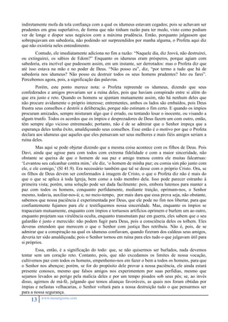 indiretamente mofa da tola confiança com a qual os idumeus estavam cegados; pois se achavam ser 
prudentes em grau superlativo, de forma que não tinham razão para ter medo, visto como podiam 
ver de longe e dispor seus negócios com a máxima prudência. Então, porquanto julgassem que 
sobrepujavam em sabedoria, não podendo ser surpreendidos por manha alguma, o Profeta aqui diz 
que não existiria neles entendimento. 
Contudo, ele imediatamente adiciona no fim a razão: “Naquele dia, diz Jeová, não destruirei, 
ou extinguirei, os sábios de Edom?” Enquanto os idumeus eram prósperos, porque agiam com 
sabedoria, era incrível que pudessem assim, em um instante, ser derrotados: mas o Profeta diz que 
até isso estava na mão e no poder de Deus. “Não posso eu”, diz, “por termo a tudo que há de 
sabedoria nos idumeus? Não posso eu destruir todos os seus homens prudentes? Isto eu farei”. 
Percebemos agora, pois, a significação das palavras. 
Porém, este ponto merece nota: o Profeta repreende os idumeus, dizendo que seus 
confederados e amigos provariam ser a ruína deles, pois que haviam conspirado entre si além do 
que era justo e reto. Quando os homens se ajuntam mutuamente assim, não há nenhum deles que 
não procure avidamente o próprio interesse; entrementes, ambos os lados são embaídos, pois Deus 
frustra seus conselhos e destrói a deliberação, porque não estimam o fim certo. E quando os ímpios 
procuram amizades, sempre misturam algo que é errado, ou tentando lesar o inocente, ou visando a 
algum trunfo. Todos os acordos que os ímpios e desprezadores de Deus fazem um com outro, então, 
têm sempre algo vicioso entremeado; portanto, não é de se admirar que o Senhor impeça que a 
esperança deles tenha êxito, amaldiçoando seus conselhos. Esse então é o motivo por que o Profeta 
declara aos idumeus que aqueles que eles pensavam ser seus melhores e mais fiéis amigos seriam a 
ruína deles. 
Mas aqui se pode objetar dizendo que a mesma coisa acontece com os filhos de Deus. Pois 
Davi, ainda que agisse para com todos com extrema fidelidade e com a maior sinceridade, não 
obstante se queixa de que o homem de sua paz e amigo tramou contra ele muitas falcatruas: 
‘Levantou seu calcanhar contra mim,’ ele diz, ‘o homem de minha paz; eu comia sim pão junto com 
ele, e ele comigo,’ (Sl 41.9). Era necessário também que tal se desse com o próprio Cristo. Ora, se 
os filhos de Deus devem ser conformados à imagem de Cristo, o que o Profeta diz não é mais do 
que o que se aplica à toda Igreja, bem como a todo membro dela. Isso pode parecer estranho à 
primeira vista; porém, uma solução pode ser dada facilmente: pois, embora lutemos para manter a 
paz com todos os homens, conquanto perfidamente, mediante traição, oprimam-nos, o Senhor 
mesmo, todavia, auxiliar-nos-á; e, no meio-tempo, por mais dura que essa prova seja, não obstante, 
sabemos que nossa paciência é experimentada por Deus, que ele pode no fim nos libertar, para que 
confiantemente fujamos para ele e testifiquemos nossa sinceridade. Mas, enquanto os ímpios se 
trapaceiam mutuamente, enquanto com ímpios e tortuosos artifícios oprimem e burlem um ao outro, 
enquanto projetam sua virulência oculta, enquanto transmutam paz em guerra, eles sabem que o seu 
galardão é justo e merecido: não podem fugir para Deus, pois a consciência deles os tolhem. Eles 
deveras entendem que merecem o que o Senhor com justiça lhes retribuiu. Não é, pois, de se 
admirar que a conspiração na qual os idumeus confiavam, quando fizeram dos caldeus seus amigos, 
deveria ter sido amaldiçoada; pois o Senhor tornou em ruína para eles tudo o que julgavam útil para 
si próprios. 
Essa, então, é a significação do todo: que, se não quisermos ser burlados, nada devemos 
tentar sem um coração reto. Contanto, pois, que não excedamos os limites de nossa vocação, 
cultivemos paz com todos os homens, empenhemo-nos em fazer o bem a todos os homens, para que 
o Senhor nos abençoe; porém, se for do propósito dele provar a nossa paciência, ele ainda estará 
presente conosco, mesmo que falsos amigos nos experimentem por suas perfídias, mesmo que 
sejamos levados ao perigo pela malícia deles e por um tempo pisados sob seus pés; se, ao invés 
disso, agirmos de má-fé, julgando que temos alianças favoráveis, as quais nos foram obtidas por 
ímpias e nefastas velhacarias, o Senhor voltará para a nossa destruição tudo o que pensarmos ser 
para a nossa segurança. 
13 www.monergismo.com 
 