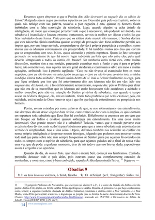 Devemos agora observar o que o Profeta diz: Não destruirei eu naquele dia os sábios de 
Edom? Malgrado serem cegos em muitos aspectos os que Deus não guia pelo seu Espírito, sobre os 
quais não refulge com sua palavra, todavia, a pior cegueira é esta, quando os homens ficam 
inebriados com a falsa convicção de sabedoria. Logo, quando alguém se acha dotado de 
inteligência, de modo que consegue perceber tudo o que é necessário, não podendo ser iludido, sua 
sabedoria é insanidade e loucura extrema: certamente, ser-nos-ia melhor ser idiotas e tolos do que 
ficar inebriados dessa forma. Visto pois que os sábios deste mundo são insanos, o Senhor declara 
que eles não terão ciência nenhuma quando o tempo da provação vier. Deus realmente permite aos 
ímpios que, por um longo período, congratulem-se devido à própria perspicácia e conselhos, como 
aturou que os idumeus continuassem em prosperidade. E há também muitos nos dias que correm 
que se congratulam com seus êxitos, quase adorando a própria esperteza. Quem de fato consegue 
persuadir os venezianos de que há noutro lugar sabedoria perfeita que não entre eles, pela qual 
deveras ultrapassam a todos os outros em fraude? Por nenhuma outra razão eles, entre muitas 
discussões, mantém sim a sua posição, parecendo examinar mais a fundo o que é para o próprio 
lucro; não somente isso, mas aqueles reis em geral até duram e continuam a salvo em meio a muitas 
agitações, atribuindo isso à própria sapiência: “Caso eu não tivesse aí examinado bem os meus 
negócios, caso eu não tivesse me antecipado ao perigo, e caso eu não tivesse previsto isso, a minha 
condição estaria todo acabada”. Pensam assim dentro de si: mas o Senhor finalmente os cega, para 
que fique evidente que isto que foi anteriormente dito aos idumeus não foi em vão: Não vou 
naquele dia, diz Jeová, etc. e foi enfaticamente acrescentado, naquele dia: pois o Profeta quer dizer 
que não era de se maravilhar que os idumeus até então houvessem sido cautelosos e adotado o 
melhor conselho; pois não era intenção do Senhor privá-los de sabedoria; mas quando o tempo 
azado da desforra chegasse, ele, em um instante, tiraria toda prudência que neles existisse; pois, em 
realidade, está na mão de Deus remover seja o que for que haja de entendimento ou perspicácia nos 
homens. 
Porém, somos avisados por essas palavras de que, se nos sobressairmos em entendimento, 
não devemos abusar desse singular dom divino, como vemos se dar com os ímpios, os quais tornam 
em esperteza toda sabedoria que Deus lhes há conferido. Dificilmente se encontra um em cem que 
não busque ser ladino e caviloso quando sobrepuja em entendimento. Eis uma coisa muito 
lamentável. Que grande tesouro não é a sabedoria? Todavia, vemos que o mundo perverte esse 
excelente dom divino: mais razão há para labutarmos para que a nossa sabedoria seja encontrada em 
verdadeira simplicidade. Isso é uma coisa. Depois, devemos também nos acautelar ao confiar em 
nossa própria inteligência e desprezar nossos inimigos, julgando que podemos nos precaver contra 
todo mal que paire sobre nós; mas sempre busquemos do Senhor, para que sejamos favorecidos em 
todos os tempos com o espírito de sabedoria, para que sejamos guiados até o final de nossa vida; 
uma vez que ele pode, a qualquer momento, tirar de nós tudo o que nos houver dado, expondo-nos 
assim à vergonha e ao opróbrio. 
Quando ele diz, do monte Sião, quer dizer o monte Seir, como já vos lembramos. Contudo, 
pretendia destacar todo o país deles, pois estavam quase que completamente cercados de 
montanhas, e moravam, como é bem conhecido, naquela Arábia denominada Pétrea. 11 Segue-se — 
14 www.monergismo.com 
Obadias 9 
9. E os teus homens valentes, ó Temã, ficarão 9. Et deficient (vel, frangentur) fortes tui, 
11 O geógrafo Ptolomeu de Alexandria, que escreveu no século II a.C., é o autor da divisão da Arábia em três 
partes: Arábia Félix (feliz, ou fértil), Arábia Pétrea (pedregosa) e Arábia Deserta. A primeira é o que hoje conhecemos 
como Iêmen; a segunda (também chamada de Arábia Nabatéia) constituía o distrito entre o Mar Vermelho e o Mar 
Morto, tendo Petra por capital; a terceira, o ângulo que se projeta para os limites do norte, denominado deserto da Síria. 
(Fontes: http://www.livius.org/ap-ark/arabia/arabia.html#incense, acessado em 15/07/08; e Dicionário da Bíblia, de 
John D. Davis (JUERP, 1990.)) (N. do T.) 
 