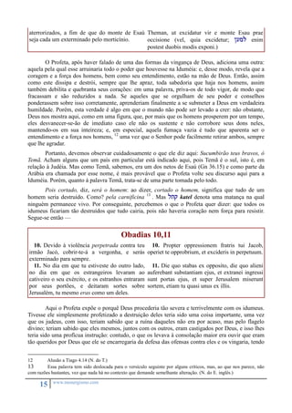 aterrorizados, a fim de que do monte de Esaú 
seja cada um exterminado pelo morticínio. 
15 www.monergismo.com 
Theman, ut excidatur vir e monte Esau prae 
occisione (vel, quia excidetur; /uml enim 
postest duobis modis exponi.) 
O Profeta, após haver falado de uma das formas da vingança de Deus, adiciona uma outra: 
aquela pela qual esse arruinaria todo o poder que houvesse na Iduméia: e, desse modo, revela que a 
coragem e a força dos homens, bem como seu entendimento, estão na mão de Deus. Então, assim 
como este dissipa e destrói, sempre que lhe apraz, toda sabedoria que haja nos homens, assim 
também debilita e quebranta seus corações: em uma palavra, priva-os de todo vigor, de modo que 
fracassam e são reduzidos a nada. Se aqueles que se orgulham de seu poder e conselhos 
ponderassem sobre isso corretamente, aprenderiam finalmente a se submeter a Deus em verdadeira 
humildade. Porém, esta verdade é algo em que o mundo não pode ser levado a crer: não obstante, 
Deus nos mostra aqui, como em uma figura, que, por mais que os homens prosperem por um tempo, 
eles desvanecer-se-ão de imediato caso ele não os sustente e não corrobore seus dons neles, 
mantendo-os em sua inteireza; e, em especial, aquela fumaça vazia é tudo que aparenta ser o 
entendimento e a força nos homens, 12 uma vez que o Senhor pode facilmente retirar ambos, sempre 
que lhe agradar. 
Portanto, devemos observar cuidadosamente o que ele diz aqui: Sucumbirão teus bravos, ó 
Temã. Acham alguns que um país em particular está indicado aqui, pois Temã é o sul, isto é, em 
relação à Judéia. Mas como Temã, sabemos, era um dos netos de Esaú (Gn 36.15) e como parte da 
Arábia era chamada por esse nome, é mais provável que o Profeta volte seu discurso aqui para a 
Iduméia. Porém, quanto à palavra Temã, trata-se de uma parte tomada pelo todo. 
Pois cortado, diz, será o homem: ao dizer, cortado o homem, significa que tudo de um 
homem seria destruído. Como? pela carnificina 13 . Mas ltq katel denota uma matança na qual 
ninguém permanece vivo. Por conseguinte, percebemos o que o Profeta quer dizer: que todos os 
idumeus ficariam tão destruídos que tudo cairia, pois não haveria coração nem força para resistir. 
Segue-se então — 
Obadias 10,11 
10. Devido à violência perpetrada contra teu 
irmão Jacó, cobrir-te-á a vergonha, e serás 
exterminado para sempre. 
11. No dia em que tu estiveste do outro lado, 
no dia em que os estrangeiros levaram ao 
cativeiro o seu exército, e os estranhos entraram 
por seus portões, e deitaram sortes sobre 
Jerusalém, tu mesmo eras como um deles. 
10. Propter oppressionem fratris tui Jacob, 
operiet te opprobrium, et excideris in perpetuum. 
11. Die quo stabas ex opposito, die quo alieni 
auferebant substantiam ejus, et extranei ingressi 
sunt portas ejus, et super Jerusalem miserunt 
sortem, etiam tu quasi unus ex illis. 
Aqui o Profeta expõe o porquê Deus procederia tão severa e terrivelmente com os idumeus. 
Tivesse ele simplesmente profetizado a destruição deles teria sido uma coisa importante, uma vez 
que os judeus, com isso, teriam sabido que a ruína daqueles não era por acaso, mas pelo flagelo 
divino; teriam sabido que eles mesmos, juntos com os outros, eram castigados por Deus, e isso lhes 
teria sido uma profícua instrução: contudo, o que os levava à consolação maior era ouvir que eram 
tão queridos por Deus que ele se encarregaria da defesa das ofensas contra eles e os vingaria, tendo 
12 Alusão a Tiago 4.14 (N. do T.) 
13 Essa palavra tem sido deslocada para o versículo seguinte por alguns críticos, mas, ao que nos parece, não 
com razões bastantes, vez que nada há no contexto que demande semelhante alteração. (N. do E. inglês.) 
 