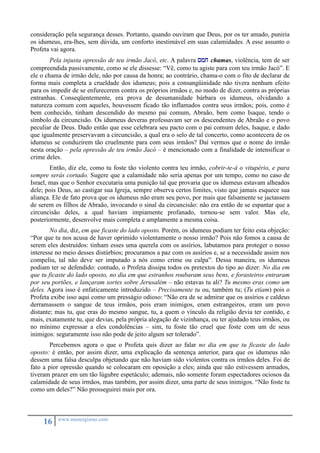 consideração pela segurança desses. Portanto, quando ouviram que Deus, por os ter amado, puniria 
os idumeus, era-lhes, sem dúvida, um conforto inestimável em suas calamidades. A esse assunto o 
Profeta vai agora. 
Pela injusta opressão de teu irmão Jacó, etc. A palavra smj chamas, violência, tem de ser 
compreendida passivamente, como se ele dissesse: “Vê, como tu agiste para com teu irmão Jacó”. E 
ele o chama de irmão dele, não por causa da honra; ao contrário, chama-o com o fito de declarar de 
forma mais completa a crueldade dos idumeus; pois a consangüinidade não tivera nenhum efeito 
para os impedir de se enfurecerem contra os próprios irmãos e, no modo de dizer, contra as próprias 
entranhas. Conseqüentemente, era prova de desumanidade bárbara os idumeus, olvidando a 
natureza comum com aqueles, houvessem ficado tão inflamados contra seus irmãos; pois, como é 
bem conhecido, tinham descendido do mesmo pai comum, Abraão, bem como Isaque, tendo o 
símbolo da circuncisão. Os idumeus deveras professavam ser os descendentes de Abraão e o povo 
peculiar de Deus. Dado então que esse celebrara seu pacto com o pai comum deles, Isaque, e dado 
que igualmente preservavam a circuncisão, a qual era o selo de tal concerto, como acontecera de os 
idumeus se conduzirem tão cruelmente para com seus irmãos? Daí vermos que o nome do irmão 
nesta oração – pela opressão de teu irmão Jacó – é mencionado com a finalidade de intensificar o 
crime deles. 
Então, diz ele, como tu foste tão violento contra teu irmão, cobrir-te-á o vitupério, e para 
sempre serás cortado. Sugere que a calamidade não seria apenas por um tempo, como no caso de 
Israel, mas que o Senhor executaria uma punição tal que provaria que os idumeus estavam alheados 
dele; pois Deus, ao castigar sua Igreja, sempre observa certos limites, visto que jamais esquece sua 
aliança. Ele de fato prova que os idumeus não eram seu povo, por mais que falsamente se jactassem 
de serem os filhos de Abraão, invocando o sinal da circuncisão: não era então de se espantar que a 
circuncisão deles, a qual haviam impiamente profanado, tornou-se sem valor. Mas ele, 
posteriormente, desenvolve mais completa e amplamente a mesma coisa. 
No dia, diz, em que ficaste do lado oposto. Porém, os idumeus podiam ter feito esta objeção: 
“Por que tu nos acusa de haver oprimido violentamente o nosso irmão? Pois não fomos a causa de 
serem eles destruídos: tinham esses uma querela com os assírios, labutamos para proteger o nosso 
interesse no meio desses distúrbios; procuramos a paz com os assírios e, se a necessidade assim nos 
compeliu, tal não deve ser imputado a nós como crime ou culpa”. Dessa maneira, os idumeus 
podiam ter se defendido: contudo, o Profeta dissipa todos os pretextos do tipo ao dizer: No dia em 
que tu ficaste do lado oposto, no dia em que estranhos roubaram seus bens, e forasteiros entraram 
por seu portões, e lançaram sortes sobre Jerusalém – não estavas tu ali? Tu mesmo eras como um 
deles. Agora isso é enfaticamente introduzido – Precisamente tu ou, também tu; (Tu etiam) pois o 
Profeta exibe isso aqui como um presságio odioso: “Não era de se admirar que os assírios e caldeus 
derramassem o sangue de teus irmãos, pois eram inimigos, eram estrangeiros, eram um povo 
distante; mas tu, que eras do mesmo sangue, tu, a quem o vínculo da religião devia ter contido, e 
mais, exatamente tu, que devias, pela própria alegação de vizinhança, ou ter ajudado teus irmãos, ou 
no mínimo expressar a eles condolências – sim, tu foste tão cruel que foste com um de seus 
inimigos: seguramente isso não pode de jeito algum ser tolerado”. 
Percebemos agora o que o Profeta quis dizer ao falar no dia em que tu ficaste do lado 
oposto: é então, por assim dizer, uma explicação da sentença anterior, para que os idumeus não 
dessem uma falsa desculpa objetando que não haviam sido violentos contra os irmãos deles. Foi de 
fato a pior opressão quando se colocaram em oposição a eles; ainda que não estivessem armados, 
tiveram prazer em um tão lúgubre espetáculo; ademais, não somente foram espectadores ociosos da 
calamidade de seus irmãos, mas também, por assim dizer, uma parte de seus inimigos. “Não foste tu 
como um deles?” Não prosseguirei mais por ora. 
16 www.monergismo.com 
 