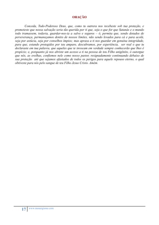 17 www.monergismo.com 
ORAÇÃO 
Conceda, Todo-Poderoso Deus, que, como tu outrora nos recebeste sob tua proteção, e 
prometeste que nossa salvação seria tão querida por ti que, seja o que for que Satanás e o mundo 
todo tramassem, todavia, guardar-nos-ia a salvo e seguros – ó, permita que, sendo dotados de 
perseverança, permaneçamos dentro de nossos limites, não sendo levados para cá e para acolá, 
seja por astúcia, seja por conselhos ímpios; mas apraza a ti nos guardar em genuína integridade, 
para que, estando protegidos por teu amparo, descubramos, por experiência, ser real o que tu 
declaraste em tua palavra, que aqueles que te invocam em verdade sempre conhecerão que lhes é 
propício; e, porquanto já nos abriste um acesso a ti na pessoa de teu Filho unigênito, ó outorgue 
que nós, as ovelhas, confiemos nele como nosso pastor, resignadamente continuando debaixo de 
sua proteção até que sejamos afastados de todos os perigos para aquele repouso eterno, o qual 
obtiveste para nós pelo sangue de teu Filho Jesus Cristo. Amém. 
 