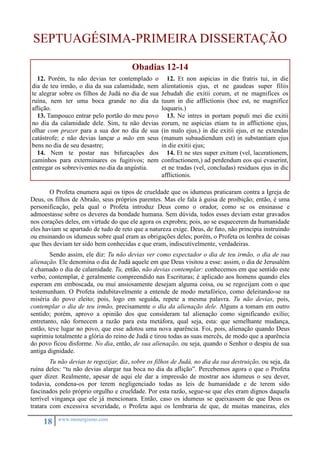 SEPTUAGÉSIMA-PRIMEIRA DISSERTAÇÃO 
18 www.monergismo.com 
Obadias 12-14 
12. Porém, tu não devias ter contemplado o 
dia de teu irmão, o dia da sua calamidade, nem 
te alegrar sobre os filhos de Judá no dia de sua 
ruína, nem ter uma boca grande no dia da 
aflição. 
13. Tampouco entrar pelo portão do meu povo 
no dia da calamidade dele. Sim, tu não devias 
olhar com prazer para a sua dor no dia de sua 
catástrofe; e não devias lançar a mão em seus 
bens no dia de seu desastre; 
14. Nem te postar nas bifurcações dos 
caminhos para exterminares os fugitivos; nem 
entregar os sobreviventes no dia da angústia. 
12. Et non aspicias in die fratris tui, in die 
alientationis ejus, et ne gaudeas super filiis 
Jehudah die exitii corum, et ne magnifices os 
tuum in die afflictionis (hoc est, ne magnifice 
loquaris.) 
13. Ne intres in portam populi mei die exitii 
eorum, ne aspicias etiam tu in afflictione ejus, 
(in malo ejus,) in die exitii ejus, et ne extendas 
(manum subaudiendum est) in substantiam ejus 
in die exitii ejus; 
14. Et ne stes super exitum (vel, lacerationem, 
confractionem,) ad perdendum eos qui evaserint, 
et ne tradas (vel, concludas) residuos ejus in dic 
afflictionis. 
O Profeta enumera aqui os tipos de crueldade que os idumeus praticaram contra a Igreja de 
Deus, os filhos de Abraão, seus próprios parentes. Mas ele fala à guisa de proibição; então, é uma 
personificação, pela qual o Profeta introduz Deus como o orador, como se os ensinasse e 
admoestasse sobre os deveres da bondade humana. Sem dúvida, todos esses deviam estar gravados 
nos corações deles, em virtude do que ele agora os exprobra; pois, ao se esquecerem da humanidade 
eles haviam se apartado de tudo de reto que a natureza exige. Deus, de fato, não principia instruindo 
ou ensinando os idumeus sobre qual eram as obrigações deles; porém, o Profeta os lembra de coisas 
que lhes deviam ter sido bem conhecidas e que eram, indiscutivelmente, verdadeiras. 
Sendo assim, ele diz: Tu não devias ver como expectador o dia de teu irmão, o dia de sua 
alienação. Ele denomina o dia de Judá aquele em que Deus visitou a esse: assim, o dia de Jerusalém 
é chamado o dia de calamidade. Tu, então, não devias contemplar: conhecemos em que sentido este 
verbo, contemplar, é geralmente compreendido nas Escrituras; é aplicado aos homens quando eles 
esperam em emboscada, ou mui ansiosamente desejam alguma coisa, ou se regozijam com o que 
testemunham. O Profeta indubitavelmente a entende de modo metafórico, como deleitando-se na 
miséria do povo eleito; pois, logo em seguida, repete a mesma palavra. Tu não devias, pois, 
contemplar o dia de teu irmão, precisamente o dia da alienação dele. Alguns a tomam em outro 
sentido; porém, aprovo a opinião dos que consideram tal alienação como significando exílio; 
entretanto, não fornecem a razão para esta metáfora, qual seja, esta: que semelhante mudança, 
então, teve lugar no povo, que esse adotou uma nova aparência. Foi, pois, alienação quando Deus 
suprimiu totalmente a glória do reino de Judá e tirou todas as suas mercês, de modo que a aparência 
do povo ficou disforme. No dia, então, de sua alienação, ou seja, quando o Senhor o despiu de sua 
antiga dignidade. 
Tu não devias te regozijar, diz, sobre os filhos de Judá, no dia da sua destruição, ou seja, da 
ruína deles: “tu não devias alargar tua boca no dia da aflição”. Percebemos agora o que o Profeta 
quer dizer. Realmente, apesar de aqui ele dar a impressão de mostrar aos idumeus o seu dever, 
todavia, condena-os por terem negligenciado todas as leis de humanidade e de terem sido 
fascinados pelo próprio orgulho e crueldade. Por esta razão, segue-se que eles eram dignos daquela 
terrível vingança que ele já mencionara. Então, caso os idumeus se queixassem de que Deus os 
tratara com excessiva severidade, o Profeta aqui os lembraria de que, de muitas maneiras, eles 
 