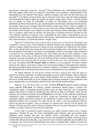 procuraram a ruína para si mesmos – por quê? “Não te deleitaste com a calamidade de teu irmão? 
Não riste quando Judá estava em agonia? E não falaste com arrogância, ridicularizando? Essa 
humilhação deve ser tolerada? Pode agora o Senhor te poupar, visto teres sido tão cruel para com 
teu irmão?” E ele repete o nome de irmão, pois o crime era o mais atroz, como já foi dito, porquanto 
não demonstraram respeito algum por aqueles do próprio sangue deles. Porém, o Profeta amiúde 
cita, ou aflição, ou ruína, ou calamidade, ou males, ou adversidade; pois é um sentimento 
implantado de forma natural em nós, que, quando alguém é atormentado, fiquemos tocados pelo dó; 
até quando vemos nossos inimigos serem prostrados ao chão, nosso ódio e cólera se apagam ou, 
pelo menos, são debelados: e mesmo todos os que vêem seus inimigos maltratados tornam-se, por 
assim dizer, outros homens, isto é, largam a ira com a qual estavam outrora inflamados. Como então 
isso é o comum a quase todos os homens, fica óbvio que os idumeus devem ter sido duas ou três 
vezes bárbaros quando se exultaram com a calamidade de seus irmãos, comprazendo-se em um 
espetáculo tão triste e tétrico, falando mesmo altivamente e debochando dos miseráveis judeus; pois 
esse, como dissemos, é o sentido das palavras, alargar a boca. 
Segue-se: Tu não devias entrar pelos portões de meu povo no dia da sua destruição, nem 
contemplar o desastre deles. Provavelmente os idumeus fizeram uma irrupção em companhia dos 
assírios e caldeus, embora devessem ter ficado em casa, lamentando ali a chacina de seus irmãos. 
Pois, se não consigo salvar meu amigo da morte ou de uma tragédia, devo, não obstante, retirar-me, 
pois não agüento contemplá-lo: mas, fosse eu constrangido a assistir a meu amigo, sendo incapaz de 
o socorrer em sua necessidade, preferiria cerrar meus olhos; pois há nos olhos, sabemos, a mais 
terna simpatia. Como, pois, os idumeus de moto próprio partiram e adentraram Jerusalém com os 
inimigos, ficou por isso patente que não eram melhores do que as bestas selvagens. Tu não devias, 
então, diz ele, entrar pelos portões do meu povo no dia do massacre, nem, especialmente, observá-los 
então. Ele repete ainda hta <g gam 'attah, tu também, ou, tu em especial: “Se outros vizinhos 
fizessem isso, todavia, tu deverias se abster, pois és do mesmo sangue; se não podes levar adjutório, 
pelo menos manifeste algum sinal de luto e simpatia: contudo, tu voluntária e alegremente assististe 
às calamidades dele, é bem patente que inexiste em ti uma partícula de reto sentimento.” 
Ele depois adiciona: Tu não devias estender tua mão à riqueza dele. Aqui ele acusa os 
idumeus de estarem implicados na captura dos despojos com os outros inimigos, como se dissesse: 
“Não somente permitistes que vossos irmãos fossem pilhados, mas vós mesmos virastes ladrões. 
Devias ter sentido lamentação ao vê-los afligidos pelos inimigos estrangeiros; mas saqueastes com 
esses, enriquecendo-vos com despojos; decerto tal não será aturado de jeito nenhum”. 
Segue-se: E tu não devias ficar na saída. A palavra qrp perek significa quebrar, dissipar, 
rasgar; portanto qrp perek em hebraico, quando substantivo, denota rasgar e quebrar. Por 
conseguinte, alguns o consideram metaforicamente como um lugar onde duas vias se encontram, 
quando uma estrada é cortada ou dividida em duas. Quando as duas se encontram, então, há uma 
saída por dois caminhos; dessarte, tomam qrp perek por um lugar. Porém, podemos simplesmente 
considerá-lo como o despedaçamento do povo. Ainda que certamente me agrade a primeira 
explicação, todavia, não limito a palavra a tal significado; e prefiro a idéia de saída, dado que se 
harmoniza melhor com o contexto: Tu, então, ficaste na saída; e com que propósito? Destruir 
aqueles que haviam escapado, e deter ou entregar seu remanescente cativos no dia da aflição. Em 
resumo, o Profeta quer dizer que os idumeus ocuparam todas as vias para interceptar os miseráveis 
exilados, aos quais a fuga era o único meio de segurança. 
Como então os miseráveis judeus tentavam, por saídas sinuosas, prover para a própria 
segurança, o Profeta diz que eles foram interceptados pelos idumeus, para que nenhum deles 
escapasse, sendo parados para que, em seguida, fossem assassinados por seus inimigos. 
Considerando que os assírios e caldeus eram um povo mui longínquo da Judéia, é provável que as 
estradas lhes fossem desconhecidas, e que tivessem receio de serem apanhados em armadilha; mas 
os idumeus, que estavam bem familiarizados com todas as estradas deles, podiam se postar em 
19 www.monergismo.com 
 