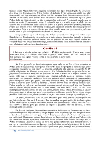 todas as saídas. Alguns fornecem a seguinte explanação, mas é por demais frígida: Tu não devias 
ficar de pé pelo despedaçamento de teus irmãos, isto é, tu não devias permanecer parado, mas lutar 
para estender uma mão ajudadora aos aflitos; mas isso, como eu disse, é demasiadamente frígido e 
forçado. Tu não devias então ficar na saída das estradas para destruir. Percebemos agora o que o 
Profeta tinha em vista; destruir, ele diz, e a quem eles destruíram? Precisamente aqueles que já 
haviam escapado. Expressamente, então, é assinalada aqui a crueldade a que eu aludi, que os 
idumeus não se contentaram com a ruína da cidade e a grande carnificina que fora perpetrada; 
porém, caso alguém tivesse furtivamente escapado, eles ocupavam as saídas das estradas para que 
não pudessem fugir: e a mesma coisa se quer dizer quando acrescenta que eram atraiçoados ou 
detidos todos os que tinham permanecido vivos no dia da aflição. 
Compreendemos agora sentido dado pelo Profeta: que os idumeus não podiam reclamar que 
Deus foi severo demais quando ele os reduzisse a nada, pois que haviam dado exemplo de extrema 
crueldade para com seus próprios irmãos, em um período em que seus flagelos deviam ter 
obliterado todo ódio e toda inimizade antiga, como normalmente se dá mesmo com um homem o 
mais alheio em relação ao outro. Continuemos — 
20 www.monergismo.com 
Obadias 15 
15. Pois que o dia do Senhor está próximo, 
sobre todas as nações. Como tu fizeste, assim se 
fará contigo: tuas ações recairão sobre a tua 
própria cabeça. 
15. Quia propinquus dies Jehovae super omnes 
gentes; sicut fecisti fiet tibi; merces tua 
revertetur in caput tuum. 
Ao dizer que o dia de Jeová estava perto sobre todas as nações, pode-se considerar o 
Profeta como raciocinando do maior para o menor: “Se Deus não poupará as outras nações, como 
conseguirás tu escapar de sua mão?” De maneira semelhante fala Jeremias no capítulo 49, (Jr 
49.12), dirigindo-se aos idumeus nestas palavras: ‘Eis, beberão do cálice os que não foram por 
julgamento condenados a beber; e tu não provarás? Por beber tu beberá até as próprias escórias'. Ele 
revela então que os idumeus mereciam uma vingança dobrada; pois, se realmente fossem 
comparados com os assírios e caldeus, o delito dos segundos pareceria pequeno: os caldeus podiam 
pretextar algumas causas pela guerra, eles eram forasteiros, eram, em suma, inimigos professos; 
porém, os idumeus eram vizinhos e parentes. O mesmo também podia se dizer de outras nações. 
Porém, as palavras podem ser explicadas de uma maneira mais simples, qual seja, que Deus não 
somente tomaria vingança sobre uma ou duas nações, mas sobre todas. “Vede”, ele diz, “uma 
mudança ocorrerá, não somente em uma área remota, mas no mundo inteiro. Desse modo, o Senhor 
demonstrará que é o juiz de toda terra. Segue-se daí que os idumeus também devem prestar contas, 
pois Deus resolveu executar juízo sobre todas as nações; nem uma só delas que seja será ignorada”. 
Eis, então, próximo está o dia de Jeová. Dissemos que a época em que Obadias profetizou 
nos é desconhecida. Mas não é de se maravilhar que declare que perto está o dia de Jeová; pois o 
Senhor não se apressa segundo a maneira dos homens; mas, paralelamente, conhece suas estações, e 
isso sempre se realiza, para que, quando os ímpios se julgarem estar em descanso, a súbita 
destruição então os acometa. 
Ele tira esta conclusão: Como tu fizeste, também será feito contigo. Entretanto, parece haver 
aqui uma comparação implícita entre o castigo do povo eleito e a punição que será infligida a outras 
nações. Quando os idumeus viram que o reino de Israel e Judá estava calcado sob o pé, imaginaram 
que os filhos de Abraão eram punidos daquela forma por haverem desprezado os seus Profetas, pois 
que se tornaram imorais e perversos ao extremo. Assim, eximiam a si e a outros do castigo. Ora, o 
Profeta declara que Deus fora o juiz de seu povo, mas que esse é também o juiz do mundo inteiro, e 
que isso se evidenciaria rapidamente. Portanto, quando ele disse que próximo estava o dia de Jeová, 
ele, não tenho dúvida, levara em consideração a punição da Igreja, como já falei; como se dissesse: 
 