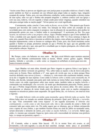 “Assim como Deus se provou ser alguém que com justiça pune os pecados relativos a Israel e Judá, 
assim também no final se assentará em seu tribunal para julgar todas as nações; logo, ninguém 
escapará do castigo. Todos, pois, em suas diferentes condições, serão constrangidos a prestar contas 
de suas ações, uma vez que o Senhor não poupará ninguém: e, embora comece com sua Igreja e 
com sua casa, todavia, virá em seguida o tempo azado para tomar vingança, quando estenderá sua 
mão para castigar todas as nações pagãs”. Tal me parece ser o real significado. 
Corretamente, então, conclui: Como então tu fizeste, ser-te-á feito: “Não penseis que ficareis 
impunes por haverdes ido contra teu irmão. Era intenção de Deus exibir um exemplo de sua 
severidade para com outros enquanto te poupava: mas tu abusaste de sua paciência, pois podias ter 
permanecido quieto em casa: o Senhor então te recompensará”. E acrescenta no fim: Teu pago 
recairá, ou retornará sobre a tua própria cabeça. Aqui o Profeta anuncia o que Cristo também diz: 
‘Com a medida com que alguém medir será retribuída a ele,’ (Mt 7.2.) Essa sentença é digna de 
nota: pois, quando Deus deixa o inocente ao arbítrio dos ímpios, estes acham que podem fazer o que 
desejam impunemente, como se fossem os verdugos dele. Como, pois, eles ficam insolentes assim 
quando o Senhor os poupa, prestemos atenção ao que o Profeta diz aqui: que um galardão está 
preparado para cada um e que, seja qual for a crueldade que os ímpios pratiquem, ela voltará sobre 
suas próprias cabeças. Segue-se — 
21 www.monergismo.com 
Obadias 16 
16. Porque, como vós bebestes no meu santo 
monte, assim beberão continuamente todas as 
nações; beberão e sorverão, e serão como se 
nunca tivessem existido. 
16. Quia sicuti bibistis super montem sanctum 
meum, bibent omnes gentes jugiter, bibent 
(inquam) et sorbebunt; et erunt quasi non sint. 
Aqui Obadias vai mais além, dizendo que Deus vingaria os agravos feitos à sua Igreja. A 
declaração do último versículo era genérica: “Eis, sobre todas as nações o dia de Jeová está perto; 
como pois tu fizeste, Deus retribuirá a ti”; mas agora ele revela que isso se daria porque Deus 
resolveu defender seus servos (clientes — clientes;) e, visto terem sido cruelmente tratados, tornar-se- 
ia ele o vingador de suas injúrias: Como então tu bebeste sobre a minha santa montanha etc. O 
Profeta, não duvido, tomando uma parte pelo todo incluiu no termo beber seus triunfos e alegrias. 
Assim como vós então regozijastes sobre meu monte santo, também todas as nações beberão e 
continuarão sua imoderação; elas sorverão, de modo que absolutamente perecerão. Porém, parece-me 
que o Profeta inegavelmente adiciona aqui uma prova da avareza delas. Ele antes acusara 
concisamente os idumeus de terem tirado parte do despojo, junto com as nações estrangeiras, 
enquanto os miseráveis judeus eram saqueados. De igual forma, diz, vós bebestes, em sinal de êxito 
e regozijo. 
Vós então bebereis vinho em minha santa montanha: agora beberão todas as nações. Este 
último beber deve ser tomado em sentido diferente do primeiro. Qual, pois? Beberão, e sorverão, 
ou seja: “Elas consumirão toda vossa riqueza”. E em seguida acrescenta: E beberão elas 
continuamente; e serão como se não houvessem sido, isto é, não cessarão de comer e beber até 
consumir tudo que esteja entre vós. Ele então sugere que os idumeus, que se tinham enriquecido 
com a rapina de seus irmãos, e que também fizeram festas em sinal de júbilo na montanha santa, 
seriam doravante o alimento de outros, pois todas as nações beberão, e os sorverão. Beber aqui, 
então, é o mesmo que consumir. Segue-se, (pois estou sob a necessidade de terminar essa profecia 
hoje, e o tempo me permitirá, espero) — 
Obadias 17 
17. Contudo, sobre o monte Sião haverá 
livramento, e ele será sagrado; e a casa de Jacó 
17. Et in monte Sion erit evasio, et erit 
sanctitas (nempe mons ipse;) et possidebit 
 