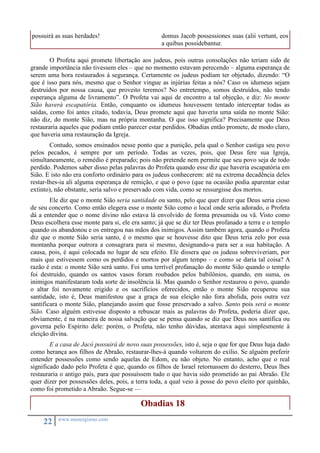 possuirá as suas herdades! domus Jacob possessiones suas (alii vertunt, eos 
22 www.monergismo.com 
a quibus possidebantur. 
O Profeta aqui promete libertação aos judeus, pois outras consolações não teriam sido de 
grande importância não tivessem eles – que no momento estavam perecendo – alguma esperança de 
serem uma hora restaurados à segurança. Certamente os judeus podiam ter objetado, dizendo: “O 
que é isso para nós, mesmo que o Senhor vingue as injúrias feitas a nós? Caso os idumeus sejam 
destruídos por nossa causa, que proveito teremos? No entretempo, somos destruídos, não tendo 
esperança alguma de livramento”. O Profeta vai aqui de encontro a tal objeção, e diz: No monte 
Sião haverá escapatória. Então, conquanto os idumeus houvessem tentado interceptar todas as 
saídas, como foi antes citado, todavia, Deus promete aqui que haveria uma saída no monte Sião: 
não diz, do monte Sião, mas na própria montanha. O que isso significa? Precisamente que Deus 
restauraria aqueles que podiam então parecer estar perdidos. Obadias então promete, de modo claro, 
que haveria uma restauração da Igreja. 
Contudo, somos ensinados nesse ponto que a punição, pela qual o Senhor castiga seu povo 
pelos pecados, é sempre por um período. Todas as vezes, pois, que Deus fere sua Igreja, 
simultaneamente, o remédio é preparado; pois não pretende nem permite que seu povo seja de todo 
perdido. Podemos saber disso pelas palavras do Profeta quando esse diz que haveria escapatória em 
Sião. E isto não era conforto ordinário para os judeus conhecerem: até na extrema decadência deles 
restar-lhes-ia ali alguma esperança de remição, e que o povo (que na ocasião podia aparentar estar 
extinto), não obstante, seria salvo e preservado com vida, como se ressurgisse dos mortos. 
Ele diz que o monte Sião seria santidade ou santo, pelo que quer dizer que Deus seria cioso 
de seu concerto. Como então elegera esse o monte Sião como o local onde seria adorado, o Profeta 
dá a entender que o nome divino não estava lá envolvido de forma presumida ou vã. Visto como 
Deus escolhera esse monte para si, ele era santo; já que se diz ter Deus profanado a terra e o templo 
quando os abandonou e os entregou nas mãos dos inimigos. Assim também agora, quando o Profeta 
diz que o monte Sião seria santo, é o mesmo que se houvesse dito que Deus teria zelo por essa 
montanha porque outrora a consagrara para si mesmo, designando-a para ser a sua habitação. A 
causa, pois, é aqui colocada no lugar de seu efeito. Ele dissera que os judeus sobreviveriam, por 
mais que estivessem como os perdidos e mortos por algum tempo – e como se daria tal coisa? A 
razão é esta: o monte Sião será santo. Foi uma terrível profanação do monte Sião quando o templo 
foi destruído, quando os santos vasos foram roubados pelos babilônios, quando, em suma, os 
inimigos manifestaram toda sorte de insolência lá. Mas quando o Senhor restaurou o povo, quando 
o altar foi novamente erigido e os sacrifícios oferecidos, então o monte Sião recuperou sua 
santidade, isto é, Deus manifestou que a graça de sua eleição não fora abolida, pois outra vez 
santificara o monte Sião, planejando assim que fosse preservado a salvo. Santo pois será o monte 
Sião. Caso alguém estivesse disposto a rebuscar mais as palavras do Profeta, poderia dizer que, 
obviamente, é na maneira de nossa salvação que se pensa quando se diz que Deus nos santifica ou 
governa pelo Espírito dele: porém, o Profeta, não tenho dúvidas, atentava aqui simplesmente à 
eleição divina. 
E a casa de Jacó possuirá de novo suas possessões, isto é, seja o que for que Deus haja dado 
como herança aos filhos de Abraão, restaurar-lhes-á quando voltarem do exílio. Se alguém preferir 
entender possessões como sendo aquelas de Edom, eu não objeto. No entanto, acho que o real 
significado dado pelo Profeta é que, quando os filhos de Israel retornassem do desterro, Deus lhes 
restauraria o antigo país, para que possuíssem tudo o que havia sido prometido ao pai Abraão. Ele 
quer dizer por possessões deles, pois, a terra toda, a qual veio à posse do povo eleito por quinhão, 
como foi prometido a Abraão. Segue-se — 
Obadias 18 
 