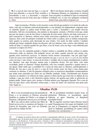 18. E a casa de Jacó será um fogo, e a casa de 
José uma labareda, e a casa de Esaú, restolho, e 
incendiarão a essa e a devorarão; e ninguém 
mais restará da casa de Esaú; pois que o Senhor 
o falou. 
23 www.monergismo.com 
18. Et erit domus Jacob ignis, et domus Joseph 
in flammam (flamma, ut respondeat,) et domus 
Esau erit palea; et ardebunt in ipsis et consument 
(vorabunt) eos; et non erit quidquam residuum 
domui Esau, quia Jehova loquutus est. 
Aqui novamente o Profeta vai de encontro a uma dúvida que poderia vir à mente de cada um 
deles, visto que os idumeus estavam prosperando e a sua situação era independente, enquanto tanto 
os israelitas quanto os judeus eram levados para o exílio e Jerusalém e seu templo ficavam 
destruídos. Sob tais circunstâncias, eles podiam se desesperar; contudo, o Profeta revela que, ainda 
que por um tempo a casa de Jacó desse a impressão de estar morta, todavia, um fogo seria aceso, o 
qual consumiria os idumeus, embora esses então estivessem orgulhosos de seu poder e de suas 
riquezas, bem como do próspero resultado da vitória sobre os judeus, pois se tinham enriquecido, 
tanto quanto os assírios, pela derrocada de seus irmãos. Um modo de falar similar é também 
adotado por Isaías; malgrado dirigir seu discurso, não aos idumeus, mas a outros, não obstante, seu 
modo de falar é o mesmo quando diz que Deus, a luz de Israel, seria um fogo e uma labareda para 
consumir os ímpios (Is 29.6.) 
Mas isso foi cumprido quando o Senhor retaliou a crueldade de Edom, embora os judeus 
estivessem então no desterro, não podendo mover um dedo, quando estavam sem armas, sim, 
quando eram miseráveis escravos: os idumeus foram mesmo consumidos, mas por qual fogo? 
Como foi aceso esse incêndio? No exato momento em que a casa de Jacó e a casa de José foram 
como um fogo e uma chama. A causa de tal ruína, é verdade, não se tornou imediatamente evidente 
aos idumeus: mas aqui devemos atentar para o propósito divino. Por que Deus, com tanta 
severidade, puniu os idumeus? Porque pretendia, com esse exemplo, patentear o quanto amava a 
sua Igreja. Dado então que a crueldade foi a causa da ruína para os idumeus, justificadamente o 
Profeta diz sim que a casa de Jacó e a casa de José seriam como um fogo e uma chama para 
consumir os idumeus. E não foi pequeno refrigério para os miseráveis degredados compreenderem 
que ainda eram estimados por Deus em sua abatida condição. Então, considerando que ficaram 
expostos ao opróbrio e ao ridículo de todos, aprouve a Deus atestar que eram eles os objetos de seu 
cuidado, e que por amor a eles destruiria nações inteiras, até aquelas que então se gloriavam no 
próprio poder. Vemos agora, pois, porque o Profeta adotou essa linguagem figurada. Por a casa de 
José ele quer dizer, como dissemos noutra parte, o reino de Israel; ele menciona uma parte pelo 
todo. Segue-se — 
Obadias 19,20 
19. E os do sul tomarão posse da montanha de 
Esaú; e os da planície os filisteus; possuirão 
também os campos de Efraim e os campos de 
Samaria; e Benjamim tomará posse de Gileade. 
20. E aos cativos deste exército dos filhos de 
Israel pertencerão os cananeus até Sarepta; e os 
cativos de Jerusalém, que estão em Sefarade, 
possuirão as cidades do Sul. 
19. Et possidebunt meridiem montis Esau, et 
planietiem Philistim, et possidebunt agros 
Ephraim et agros Samariae; et Benjamin 
possidebit Gilead. 
20. Et migratio exercitus hujus filiorum Israel, 
quod Chananaeorum fuit usque ad Zerphath (vel, 
qui sunt in Chananaeis,) et migratio Jerusalem, 
quod in Sepharad, possidebunt (in quam) urbes 
Australes (vel, meridionales.) 14 
14 A tradução do primeiro desses dois versículos é materialmente diferente de nossa versão. Há consideráveis 
dificuldades aqui. Na primeira parte nossa versão acompanha a Septuaginta; e outras seguiram a essa, tais como a de 
Newcome e a de Henderson, se bem que Junius, Tremulius e Dácio verteram-na materialmente a mesma coisa da de 
Calvino, e decerto de maneira mais coerente com o texto hebraico. A versão a seguir pode ser considerada como uma 
literal do versículo inteiro: 
 