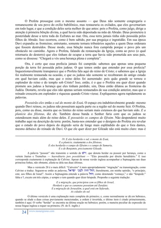 O Profeta prossegue com o mesmo assunto — que Deus não somente congregaria o 
remanescente de seu povo do exílio babilônico, mas restauraria os exilados, que eles governariam 
em todo lugar, e que a condição deles seria melhor do que antes: pois o Profeta, como julgo, dirige a 
atenção à primeira bênção divina, a qual havia sido depositada na mão de Abraão. Deus prometera à 
posteridade desse a terra toda do Eufrates ao mar. Ora, essa terra jamais tinha sido possuída pelos 
filhos de Abraão. Isso ocorrera, como é bem sabido, por sua preguiça e ingratidão. Em sua época 
Davi expandiu as fronteiras; entretanto, somente tornara tributários aqueles a quem Deus ordenara 
que fossem destruídos. Desse modo, essa bênção nunca fora cumprida porque o povo pôs um 
obstáculo no caminho. Agora o Profeta, falando da restauração da Igreja, conta ao povo (o qual 
retornaria do desterro) que eles tinham de ocupar a terra que havia sido prometida aos seus pais, 
como se dissesse: “Chegará a vós uma herança plena e completa”. 
Ora, é certo que essa profecia jamais foi cumprida: sabemos que apenas uma pequena 
porção da terra foi possuída pelos judeus. O que temos então que entender por essa profecia? 
Inquestionavelmente transparece que o Profeta fala aqui do reino de Cristo; e sabemos que a Igreja 
foi realmente restaurada na ocasião, e que os judeus não somente se recobraram do antigo estado 
em qual haviam caído, mas que o reino deles foi aumentado: pois quão grande se tornou o 
esplendor do reino e do templo sob Cristo? Isso, então, é o que o Profeta ora quer dizer quando 
promete aos judeus a herança que eles tinham perdido; sim, Deus então dilatou as fronteiras da 
Judéia. Destarte, revela que eles não apenas seriam restaurados de sua condição anterior, mas que o 
reinado cresceria em esplendor e riquezas quando Cristo viesse. Expliquemos agora rapidamente as 
palavras. 
Possuirão eles então o sul do monte de Esaú. O espaço era indubitavelmente grande: mesmo 
quando Davi reinou, os judeus não possuíram aquela parte ou a região sul do monte Seir. O Profeta, 
pois, como eu disse, mostra que os limites do reino seriam mais extensos do que haviam sido. E a 
planície dos filisteus, diz ele. Também dessa banda o Senhor faria com que os judeus se 
estendessem mais além do reino deles. E possuirão os campos de Efraim. Não despenderei muito 
trabalho aqui na descrição da terra: porém, basta-nos entender que o desígnio do Profeta era revelar 
que o estado do povo depois do degredo seria de longe mais esplêndido do que o fora dantes, 
mesmo debaixo do reinado de Davi. O que ele quer dizer por Gileade não está muito claro: mas é 
24 www.monergismo.com 
19. E eles herdarão o sul, o monte de Esaú, 
E a planície, exatamente a dos filisteus, 
E eles herdarão o campo de Efraim e o campo de Samaria, 
E o de Benjamin, precisamente Gileade. 
A palavra “possuir” não transmite o sentido de vry, que denota herdar ou possuir por herança, como a 
vertem Junius e Tremelius — haereditario jure possidebunt — “Eles possuirão por direito hereditário.” E isso 
corresponde exatamente à explanação de Calvino. Apesar de nossa versão inglesa acompanhar a Septuaginta nas duas 
primeiras linhas, não obstante, afasta-se dela nas duas últimas. 
Mas o versículo 20 é o mais difícil. “Cativeiro” é mais apropriadamente “migração” ou transmigração, como 
Calvino a traduz. Seguem-se então as palavras, larcy ykbl hzj-ljh, literalmente, em minha opinião, “o princípio, 
este, aos filhos de Israel”. Assim a Septuaginta entende a palavra ljh, como denotando “começo,” e não “hóspede:” 
falta o w, exceto em três cópias, e sempre o tem quando quer dizer hóspede. Proponho a seguinte tradução: 
E a migração, que principiou com os filhos de Israel, 
Herdará o que os cananeus possuíam até Zarefate; 
E a migração de Jerusalém, a qual está em Sefarade, 
As cidades do sul. 
O último versículo é uma explanação mais completa do primeiro; e, como normalmente se dá em hebraico, 
quando se alude a duas coisas previamente mencionadas, a ordem é invertida, o último item é citado primeiramente, 
também é aqui. O verbo “herdar” se encontra na última oração no hebraico; porém, a maneira peculiar de expressão de 
nossa língua inglesa a requer na primeira. (N. do E. inglês.) 
 