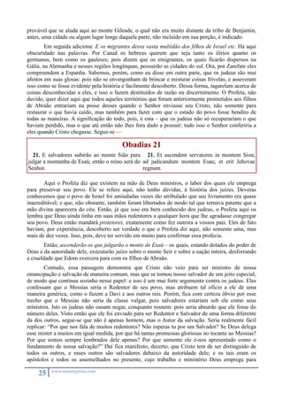 provável que se aluda aqui ao monte Gileade, o qual não era muito distante da tribo de Benjamin, 
antes, uma cidade ou algum lugar longe daquela parte, não incluído em sua porção, é indicado. 
Em seguida adiciona: E os migrantes dessa vasta multidão dos filhos de Israel etc. Há aqui 
obscuridade nas palavras. Por Canaã os hebreus querem que seja tanto os ilírios quanto os 
germanos, bem como os gauleses; pois dizem que os emigrantes, os quais ficarão dispersos na 
Gália, na Alemanha e nesses regiões longínquas, possuirão as cidades do sul. Ora, por Zarefate eles 
compreendem a Espanha. Sabemos, porém, como eu disse em outra parte, que os judeus são mui 
afoitos em suas glosas: pois não se envergonham de brincar e misturar coisas frívolas, e asseveram 
isso como se fosse evidente pela história e facilmente descoberto. Dessa forma, tagarelam acerca de 
coisas desconhecidas a eles, e isso o fazem destituídos de razão ou discernimento. O Profeta, não 
duvido, quer dizer aqui que todos aqueles territórios que foram anteriormente prometidos aos filhos 
de Abraão entrariam na posse desses quando o Senhor enviasse seu Cristo, não somente para 
restaurar o que havia caído, mas também para fazer com que o estado do povo fosse bendito de 
todas as maneiras. A significação do todo, pois, é esta – que os judeus não só recuperariam o que 
haviam perdido, mas o que até então não lhes fora dado a possuir: tudo isso o Senhor conferiria a 
eles quando Cristo chegasse. Segue-se — 
25 www.monergismo.com 
Obadias 21 
21. E salvadores subirão ao monte Sião para 
julgar a montanha de Esaú; então o reino será do 
Senhor. 
21. Et ascendent servatores in montem Sion, 
ad judicandum montem Esau; et erit Jehovae 
regnum. 
Aqui o Profeta diz que existem na mão de Deus ministros, o labor dos quais ele emprega 
para preservar seu povo. Ele se refere aqui, não tenho dúvidas, à história dos juízes. Deveras 
conhecemos que o povo de Israel foi amiudadas vezes tão atribulado que seu livramento era quase 
inacreditável; e que, não obstante, também foram libertados de modo tal que tornava patente que a 
mão divina aparecera do céu. Então, já que isso era bem conhecido dos judeus, o Profeta aqui os 
lembra que Deus ainda tinha em suas mãos redentores a qualquer hora que lhe agradasse congregar 
seu povo. Deus então mandará protetores, exatamente como fez outrora a vossos pais. Eles de fato 
haviam, por experiência, descoberto ser verdade o que o Profeta diz aqui, não somente uma, mas 
mais de dez vezes. Isso, pois, deve ter servido em muito para confirmar essa profecia. 
Então, ascenderão os que julgarão o monte de Esaú – os quais, estando dotados do poder de 
Deus e da autoridade dele, executarão juízo sobre o monte Seir e sobre a nação inteira, desforrando 
a crueldade que Edom exercera para com os filhos de Abraão. 
Contudo, essa passagem demonstra que Cristo não veio para ser ministro de nossa 
emancipação e salvação de maneira comum, mas que se tornou nosso salvador de um jeito especial; 
de modo que continua sozinho nesse papel: e isso é um mui forte argumento contra os judeus. Eles 
confessam que o Messias seria o Redentor de seu povo, mas atribuem tal ofício a ele de uma 
maneira genérica, como o fazem a Davi e aos outros reis. Porém, fica com certeza óbvio por esse 
trecho que o Messias não seria da classe vulgar, pois salvadores estariam sob ele como seus 
ministros. Isto os judeus não ousam negar, conquanto rosnem: pois seria absurdo que ele fosse do 
número deles. Visto então que ele foi enviado para ser Redentor e Salvador de uma forma diferente 
da dos outros, segue-se que não é apenas homem, mas o Autor da salvação. Seria realmente fácil 
replicar: “Por que nos fala de muitos redentores? Não esperas tu por um Salvador? Se Deus delega 
esse mister a muitos em igual medida, por que há tantas promessas gloriosas no tocante ao Messias? 
Por que somos sempre lembrados dele apenas? Por que somente ele é-nos apresentado como o 
fundamento de nossa salvação?” Daí fica manifesto, decerto, que Cristo tem de ser distinguido de 
todos os outros, e esses outros são salvadores debaixo da autoridade dele; e os tais eram os 
apóstolos e todos os assemelhados no presente, cujo trabalho e ministério Deus emprega para 
 