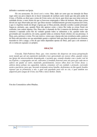 defender e sustentar sua Igreja. 
Ele ora acrescenta: De Jeová será o reino. Mas, dado ser certo que era intenção de Deus 
reger entre seu povo depois de os haver restaurado de nenhum outro modo que não pelo poder de 
Cristo, o Profeta, ao dizer que o reino de Cristo seria o de Jeová, quer dizer que esse reino seria em 
realidade divino, e mais ilustre do que se houvesse empregado o labor de homens. Mas duas coisas 
devem ser aqui observadas por nós: que Deus mesmo verdadeiramente governa na pessoa de Cristo, 
e que é o legítimo modo de dirigir a Igreja que só Deus presida, detendo sozinho o poder principal. 
Segue-se, portanto, que, quando Deus não aparece como o único Rei todas as coisas ficam em 
confusão, sem ordem alguma. Ora, Deus não é chamado de Rei à maneira de distinção vazia: mas 
somente é reputado como Rei de verdade quando todos se submetem a ele, quando todos são 
governados por sua palavra; em suma, quando todas as criaturas ficam silentes em sua presença. A 
Deus, pois, pertence o reino. Por este motivo, vemos que a Igreja não tem existência onde a palavra 
de Deus não prevalece em sua autoridade quanto a reprimir tudo que haja de grandeza nos homens, 
trazendo-os sob a canga, a fim de que todos dependam apenas de Deus, para que a ele atentem e 
ele os tenha em sujeição a si próprio. 
26 www.monergismo.com 
ORAÇÃO 
Conceda, Todo-Poderoso Deus, que, visto estarmos tão dispersos em nossa peregrinação 
neste mundo que até um espetáculo medonho é-nos apresentado aos nossos olhos, quando vemos 
tua Igreja tão miseravelmente despedaçada, ó permita que, estando dotadas com o poder real de 
teu Espírito, e congregados em um, cultivemos a bondade fraternal entre nós para que cada um se 
esforce em ajudar ao outro, mantendo, paralelamente, nossos olhos fixos em Cristo Jesus; e, 
embora duras pelejas nos aguardem, todavia, estejamos sob seu cuidado e proteção, exercendo 
assim a paciência, para que, havendo terminado nossa batalha, desfrutemos no fim aquele bendito 
repouso que tu prometeste a nós, o qual está guardado para nós no céu, o qual também nos 
adquiriste pelo sangue de Cristo, teu Filho e único Senhor. Amém. 
Fim dos Comentários sobre Obadias. 
 