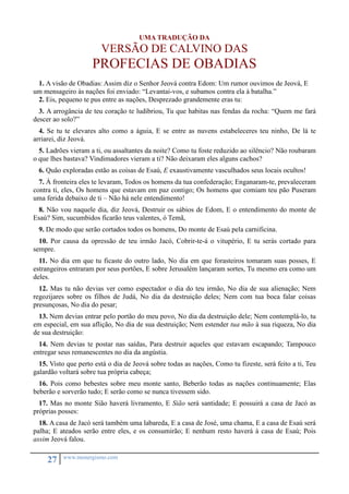 27 www.monergismo.com 
UMA TRADUÇÃO DA 
VERSÃO DE CALVINO DAS 
PROFECIAS DE OBADIAS 
1. A visão de Obadias: Assim diz o Senhor Jeová contra Edom: Um rumor ouvimos de Jeová, E 
um mensageiro às nações foi enviado: “Levantai-vos, e subamos contra ela à batalha.” 
2. Eis, pequeno te pus entre as nações, Desprezado grandemente eras tu: 
3. A arrogância de teu coração te ludibriou, Tu que habitas nas fendas da rocha: “Quem me fará 
descer ao solo?” 
4. Se tu te elevares alto como a águia, E se entre as nuvens estabeleceres teu ninho, De lá te 
arriarei, diz Jeová. 
5. Ladrões vieram a ti, ou assaltantes da noite? Como tu foste reduzido ao silêncio? Não roubaram 
o que lhes bastava? Vindimadores vieram a ti? Não deixaram eles alguns cachos? 
6. Quão exploradas estão as coisas de Esaú, E exaustivamente vasculhados seus locais ocultos! 
7. À fronteira eles te levaram, Todos os homens da tua confederação; Enganaram-te, prevaleceram 
contra ti, eles, Os homens que estavam em paz contigo; Os homens que comiam teu pão Puseram 
uma ferida debaixo de ti – Não há nele entendimento! 
8. Não vou naquele dia, diz Jeová, Destruir os sábios de Edom, E o entendimento do monte de 
Esaú? Sim, sucumbidos ficarão teus valentes, ó Temã, 
9. De modo que serão cortados todos os homens, Do monte de Esaú pela carnificina. 
10. Por causa da opressão de teu irmão Jacó, Cobrir-te-á o vitupério, E tu serás cortado para 
sempre. 
11. No dia em que tu ficaste do outro lado, No dia em que forasteiros tomaram suas posses, E 
estrangeiros entraram por seus portões, E sobre Jerusalém lançaram sortes, Tu mesmo era como um 
deles. 
12. Mas tu não devias ver como espectador o dia do teu irmão, No dia de sua alienação; Nem 
regozijares sobre os filhos de Judá, No dia da destruição deles; Nem com tua boca falar coisas 
presunçosas, No dia do pesar; 
13. Nem devias entrar pelo portão do meu povo, No dia da destruição dele; Nem contemplá-lo, tu 
em especial, em sua aflição, No dia de sua destruição; Nem estender tua mão à sua riqueza, No dia 
de sua destruição: 
14. Nem devias te postar nas saídas, Para destruir aqueles que estavam escapando; Tampouco 
entregar seus remanescentes no dia da angústia. 
15. Visto que perto está o dia de Jeová sobre todas as nações, Como tu fizeste, será feito a ti, Teu 
galardão voltará sobre tua própria cabeça; 
16. Pois como bebestes sobre meu monte santo, Beberão todas as nações continuamente; Elas 
beberão e sorverão tudo; E serão como se nunca tivessem sido. 
17. Mas no monte Sião haverá livramento, E Sião será santidade; E possuirá a casa de Jacó as 
próprias posses: 
18. A casa de Jacó será também uma labareda, E a casa de José, uma chama, E a casa de Esaú será 
palha; E ateados serão entre eles, e os consumirão; E nenhum resto haverá à casa de Esaú; Pois 
assim Jeová falou. 
 