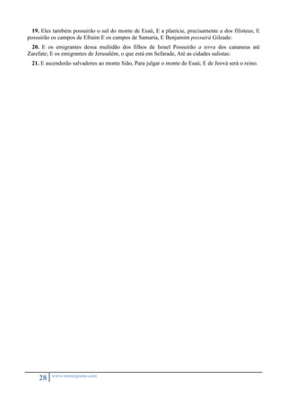 19. Eles também possuirão o sul do monte de Esaú, E a planície, precisamente a dos filisteus; E 
possuirão os campos de Efraim E os campos de Samaria, E Benjamim possuirá Gileade: 
20. E os emigrantes dessa multidão dos filhos de Israel Possuirão a terra dos cananeus até 
Zarefate; E os emigrantes de Jerusalém, o que está em Sefarade, Até as cidades sulistas: 
21. E ascenderão salvadores ao monte Sião, Para julgar o monte de Esaú; E de Jeová será o reino. 
28 www.monergismo.com 
 
