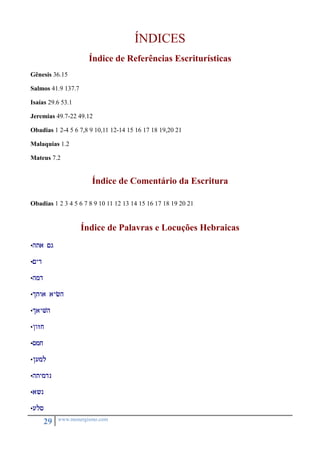 29 www.monergismo.com 
ÍNDICES 
Índice de Referências Escriturísticas 
Gênesis 36.15 
Salmos 41.9 137.7 
Isaías 29.6 53.1 
Jeremias 49.7-22 49.12 
Obadias 1 2-4 5 6 7,8 9 10,11 12-14 15 16 17 18 19,20 21 
Malaquias 1.2 
Mateus 7.2 
Índice de Comentário da Escritura 
Obadias 1 2 3 4 5 6 7 8 9 10 11 12 13 14 15 16 17 18 19 20 21 
Índice de Palavras e Locuções Hebraicas 
•hta <g 
•<yd 
•hmd 
•itwa aych 
•iayvh 
•/wzj 
•smj 
•/uml 
•htymdn 
•a?n 
•uls 
 