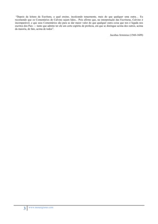 “Depois da leitura da Escritura, a qual ensino, inculcando tenazmente, mais do que qualquer uma outra… Eu 
recomendo que os Comentários de Calvino sejam lidos... Pois afirmo que, na interpretação das Escrituras, Calvino é 
incomparável, e que seus Comentários são para se dar maior valor do que qualquer outra coisa que nos é legada nos 
escritos dos Pais — tanto que admito ter ele um certo espírito de profecia, em que se distingue acima dos outros, acima 
da maioria, de fato, acima de todos”. 
3 www.monergismo.com 
Jacobus Arminius (1560-1609) 
 