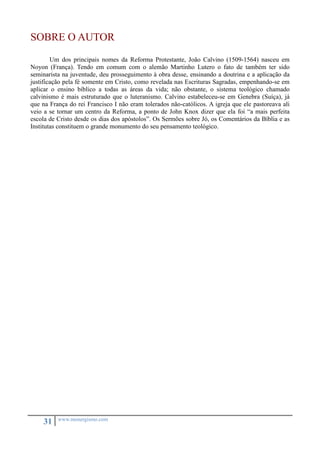 SOBRE O AUTOR 
Um dos principais nomes da Reforma Protestante, João Calvino (1509-1564) nasceu em 
Noyon (França). Tendo em comum com o alemão Martinho Lutero o fato de também ter sido 
seminarista na juventude, deu prosseguimento à obra desse, ensinando a doutrina e a aplicação da 
justificação pela fé somente em Cristo, como revelada nas Escrituras Sagradas, empenhando-se em 
aplicar o ensino bíblico a todas as áreas da vida; não obstante, o sistema teológico chamado 
calvinismo é mais estruturado que o luteranismo. Calvino estabeleceu-se em Genebra (Suíça), já 
que na França do rei Francisco I não eram tolerados não-católicos. A igreja que ele pastoreava ali 
veio a se tornar um centro da Reforma, a ponto de John Knox dizer que ela foi “a mais perfeita 
escola de Cristo desde os dias dos apóstolos”. Os Sermões sobre Jó, os Comentários da Bíblia e as 
Institutas constituem o grande monumento do seu pensamento teológico. 
31 www.monergismo.com 

