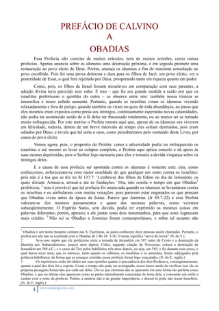 PREFÁCIO DE CALVINO 
4 www.monergismo.com 
A 
OBADIAS 
Essa Profecia não consiste de muitos oráculos, nem de muitos sermões, como outras 
profecias. Apenas anuncia sobre os idumeus uma destruição próxima, e em seguida promete uma 
restauração ao povo eleito de Deus. Porém, ameaça os idumeus a fim de ministrar consolação ao 
povo escolhido. Pois foi uma prova dolorosa e dura para os filhos de Jacó, um povo eleito, ver a 
posteridade de Esaú, o qual fora rejeitado por Deus, prosperando tanto em riqueza quanto em poder. 
Como, pois, os filhos de Israel fossem miseráveis em comparação com seus parentes, a 
adoção divina teria parecido sem valor. E isso – que foi em grande medida a razão por que os 
israelitas preferissem o quinhão do outro – se observa entre nós: também nossa tristeza se 
intensifica e nosso enfado aumenta. Portanto, quando os israelitas viram os idumeus vivendo 
relaxadamente e fora de perigo, quando também os viram no gozo de toda abundância, ao passo que 
eles mesmos eram expostos como presa aos inimigos, continuamente esperando novas calamidades, 
não podia ter acontecido senão de a fé deles ter fracassado totalmente, ou ao menos ter se tornado 
muito enfraquecida. Por este motivo o Profeta mostra aqui que, apesar de os idumeus ora viverem 
em felicidade, todavia, dentro de um breve intervalo de tempo eles seriam destruídos, pois eram 
odiados por Deus; e revela que tal seria o caso, como perceberemos pelo conteúdo deste Livro, por 
causa do povo eleito. 
Vemos agora, pois, o propósito do Profeta: como a adversidade podia ter enfraquecido os 
israelitas e até mesmo os levar ao colapso completo, o Profeta aqui aplica consolo e dá apoio às 
suas mentes deprimidas, pois o Senhor logo atentaria para eles e tomaria a devida vingança sobre os 
inimigos deles. 
E a causa de essa profecia ser apontada contra os idumeus é somente esta: eles, como 
conhecemos, enfureceram-se com maior crueldade do que qualquer um outro contra os israelitas: 
pois não é à toa que se diz no Sl 137.7: ‘Lembra-te dos filhos de Edom no dia de Jerusalém, os 
quais diziam: Arrasai-a, arrasai-a até às fundações.’ Ora, não consta o tempo em que Obadias1 
profetizou, 2 mas é provável que tal profecia foi anunciada quando os idumeus se levantaram contra 
os israelitas e os atribularam com muitas vexações: pois parecem estar enganados os que pensam 
que Obadias viveu antes da época de Isaías. Parece que Jeremias (Jr 49.7-22) e esse Profeta 
valeram-se dos mesmos pensamentos e quase das mesmas palavras, como veremos 
subseqüentemente. O Espírito Santo, sem dúvida, podia ter exprimido as mesmas coisas em 
palavras diferentes; porém, aprouve a ele juntar estes dois testemunhos, para que estes lograssem 
mais crédito. 3 Não sei se Obadias e Jeremias foram contemporâneos, e sobre tal assunto não 
1 Obadias é um nome bastante comum nas S. Escrituras, as quais conhecem doze pessoas assim chamadas. Portanto, o 
profeta em tela não se confunde com o Obadias de 1 Rs 18. 3-16. O nome significa “servo de Jeová” (N. do T.). 
2 Newcome supõe que ele profetizou entre a tomada de Jerusalém em 587 antes de Cristo e a destruição da 
Iduméia por Nabucodonosor, poucos anos depois. Usher, segundo citação de Newcome, coloca a destruição de 
Jerusalém em 588 a.C.; e o cerco de Tiro pelos babilônios três anos depois, ou seja, em 585; e foi durante esse cerco, o 
qual durou treze anos, que os idumeus, tanto quanto os sidônios, os moabitas e os amonitas, foram subjugados pela 
potência babilônica: de forma que as ameaças contidas nessa profecia foram logo executadas. (N. do E. inglês.) 
3 Os expositores estão divididos em suas opiniões quanto à precedência dos dois Profetas e, conseqüentemente, 
quanto a qual dos dois foi o copista. Como o tempo não pode ser averiguado, nosso único modo de verificar isso são as 
próprias passagens fornecidas por cada um deles. Diz-se que Jeremias não as apresenta em uma forma tão perfeita como 
Obadias, e que no último elas aparecem como as partes naturalmente conectadas do tema dele, e consoante em estilo e 
caráter com o resto da profecia. Porém, a matéria não é de grande importância, e discuti-la pode não trazer benefício. 
(N. do E. inglês.) 
 