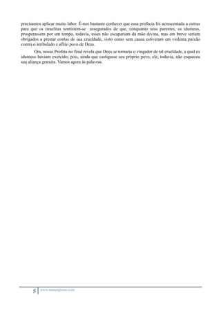 precisamos aplicar muito labor. É-nos bastante conhecer que essa profecia foi acrescentada a outras 
para que os israelitas sentissem-se assegurados de que, conquanto seus parentes, os idumeus, 
prosperassem por um tempo, todavia, esses não escapariam da mão divina, mas em breve seriam 
obrigados a prestar contas de sua crueldade, visto como sem causa estiveram em violenta paixão 
contra o atribulado e aflito povo de Deus. 
Ora, nosso Profeta no final revela que Deus se tornaria o vingador de tal crueldade, a qual os 
idumeus haviam exercido; pois, ainda que castigasse seu próprio povo, ele, todavia, não esqueceu 
sua aliança gratuita. Vamos agora às palavras. 
5 www.monergismo.com 
 