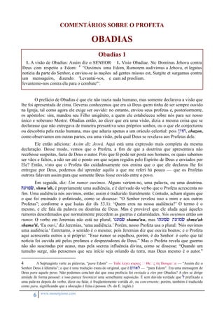 COMENTÁRIOS SOBRE O PROFETA 
6 www.monergismo.com 
OBADIAS 
Obadias 1 
1. A visão de Obadias: Assim diz o SENHOR 
Deus com respeito a Edom: 4 “Ouvimos uma 
notícia da parte do Senhor, e enviou-se às nações 
um mensageiro, dizendo: 'Levantai-vos, e 
levantemo-nos contra ela para o combate'”. 
1. Visio Obadiae. Sic Dominus Jehova contra 
Edom, Rumorem audivimus a Jehova, et legatus 
ad gentes missus est, Surgite et surgamus contra 
eam ad proelium. 
O prefácio de Obadias é que ele não trazia nada humano, mas somente declarava a visão que 
lhe foi apresentada de cima. Deveras conhecemos que era só Deus quem tinha de ser sempre ouvido 
na Igreja, tal como agora ele exige ser ouvido: no entanto, enviou seus profetas e, posteriormente, 
os apóstolos: sim, mandou seu Filho unigênito, a quem ele estabeleceu sobre nós para ser nosso 
único e soberano Mestre. Obadias então, ao dizer que era uma visão, dizia a mesma coisa que se 
declarasse que não entregava de maneira presuntiva seus próprios sonhos, ou o que ele conjecturou 
ou descobriu pela razão humana, mas que aduzia apenas a um oráculo celestial: pois /wzj, chazon, 
como observamos em outras partes, era uma visão, pela qual Deus se revelava aos Profetas dele. 
Ele então adiciona: Assim diz Jeová. Aqui está uma expressão mais completa da mesma 
declaração. Desse modo, vemos que o Profeta, a fim de que a doutrina que apresentava não 
recebesse suspeitas, fazia de Deus o autor. Pois que fé pode ser posta nos homens, os quais sabemos 
ser vãos e falsos, a não ser até o ponto em que sejam regidos pelo Espírito de Deus e enviados por 
Ele? Então, visto que o Profeta tão cuidadosamente nos ensina que o que ele declarou lhe foi 
entregue por Deus, podemos daí aprender aquilo a que me referi há pouco — que os Profetas 
outrora falavam assim para que somente Deus fosse ouvido entre o povo. 
Em seguida, diz: Um rumor ouvimos. Alguns vertem-no, uma palavra, ou uma doutrina. 
Huwmc, shmu'ah, é propriamente uma audiência, e é derivado do verbo que o Profeta acrescenta no 
fim. Uma audiência nós ouvimos, então; assim é traduzido literalmente. Contudo, acham alguns que 
o que foi ensinado é enfatizado, como se dissesse: “O Senhor revelou isso a mim e aos outros 
Profetas”; conforme o que Isaías diz (Is 53.1): ‘Quem creu na nossa audiência?’ O termo é o 
mesmo, e ele fala da palavra ou doutrina de Deus. Mas é provável que ele aluda aqui àqueles 
rumores desordenados que normalmente precedem as guerras e calamidades. Nós ouvimos então um 
rumor. O verbo em Jeremias não está no plural, wnumc shama'nu, mas wtumc huwmc shmu'ah 
shama'ti, ‘Eu ouvi,’ diz Jeremias, ‘uma audiência.’ Porém, nosso Profeta usa o plural: 'Nós ouvimos 
uma audiência.' Entretanto, o sentido é o mesmo; pois Jeremias diz que ouvira boatos; e o Profeta 
aqui acrescenta outros a si próprio: “Esse rumor se espalhou, porém, é do Senhor: é certo que tal 
notícia foi ouvida até pelos profanos e desprezadores de Deus.” Mas o Profeta revela que guerras 
não são suscitadas por acaso, mas pela secreta influência divina, como se dissesse: “Quando um 
tumulto surge, não pensemos que seu início seja oriundo da terra, mas Deus mesmo é o autor.” 
4 A Septuaginta verte as palavras, “para Edom” — Ταδε λεγει κυριος ὁ Θεὁς τη Ιδουμαὁα — “Assim diz o 
Senhor Deus à Iduméia”; o que é uma tradução exata do original, que é <wdal — “para Edom”. Era uma mensagem de 
Deus para aquele povo. Não podemos concluir daí que essa profecia foi enviada a eles por Obadias? A eles se dirige 
amiúde de forma pessoal: e isso parece favorecer uma semelhante suposição. É sem dúvida verdade que l prefixado a 
uma palavra depois do verbo, dizer ou falar, é freqüentemente vertida de, ou concernente; porém, também é traduzida 
como para, significando que a alocução é feita à pessoa. (N. do E. inglês.) 
 
