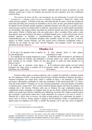 Apreendemos agora, pois, o desígnio do Profeta: malgrado falar do rumor de guerras, ele, não 
obstante, mostra que o acaso ou acidente não governa em tais comoções, mas sim a influência 
oculta de Deus. 
Nós ouvimos de Jeová, ele diz, e um mensageiro, ou, um embaixador às nações foi enviado 
5 , Levantai-vos, e subamos contra ela para a batalha. Em Jeremias é: ‘Reuni-vos, vinde e subi 
contra ela para a peleja'. O Profeta revela aqui, não tenho dúvida, de onde o rumor que acabara de 
mencionar provinha; pois estavam ora incitando-se um ao outro, de fato, para destruir aquela terra. 
Se alguém tivesse formado opinião segundo a sabedoria humana, teria dito que os assírios eram a 
causa por que a guerra era trazida sobre os idumeus, seja porque eles os tinha achado inconstantes 
ou até pérfidos, seja porque tinham inventado um pretexto quando não havia razão alguma para 
fazer guerra. Porém, o Profeta aqui volta sua mente para o alto e reconhece Deus como a causa 
dessa guerra, pois que intentava esse punir a crueldade daquele povo, a qual exercera para com os 
próprios parentes, os israelitas; e, simultaneamente, encoraja outros também, para que 
compreendessem que era totalmente dirigidos pelo conselho oculto de Deus, que os assírios, 
amigos, de súbito viraram inimigos, que uma guerra estava totalmente conflagrada contra os 
idumeus em um tempo em que esses estavam folgados, sem qualquer receio, sem qualquer 
apreensão do perigo. Segue-se — 
7 www.monergismo.com 
Obadias 2-4 
2. Eis que te fiz pequeno entre as nações. Tu 
és mui desprezado. 
3. O orgulho do teu coração enganou-te, tu que 
moras nas fendas do rochedo, cuja habitação é 
alta, dizendo no teu coração: 'Quem me fará 
descer à terra?' 
4. Ainda que te remontes como águia, e 
coloques teu ninho entre as estrelas, de lá te 
derribarei, diz o SENHOR. 
2. Ecce parvum posui te inter gentes, 
contemptus tu valde. 
3. Superbia cordis tui decepit te, qui habitas in 
scissuras petrae (vel, rupis;) excelsa habitatio 
ejus, dicens in corde suo, Quis detrahet me in 
terram? 
4. Si exaltaveris quasi aquila, etsi inter nubes 
posueris nidum suum, inde ego detraham te, 
dicit Jehova. 
Jeremias utiliza quase as mesmas palavras; mas o sentido da expressão é ambíguo quando 
diz: 'Eis, pequeno te formei'. A mim parece provável que o Profeta exprobra os idumeus, pois que se 
tornaram arrogantes, por assim dizer, contra a vontade de Deus, e em oposição a ela, embora 
estivessem, entrementes, confinados às vielas das montanhas. É dito noutra parte (Ml 1.2): 'Jacó e 
Esaú não eram irmãos?' “Contudo, eu vos dei a herança prometida a vosso pai Abraão; eu transferi 
os idumeus para o monte Seir”. Ora, é menos tolerável quando alguém está cheio de orgulho e sua 
condição não é tão honrosa. Portanto, acho que os idumeus são aqui condenados porque se 
vangloriaram muito, arrogando a si próprios mais do que era direito, embora fossem desprezíveis, 
embora seu estado fosse inferior e humilde, pois habitavam no monte Seir. Todavia, pensam outros 
que a punição, a qual pairava sobre eles, é aqui anunciada: Eis, pequeno te fiz entre as nações, e 
Jeremias diz, e abjeto entre os homens; ele omite as duas palavras, tu e sobremodo; diz apenas: 'e 
abjeto entre os homens'. Porém, quanto à essência, mal há diferença. Então, se entendermos que 
aquela nação era orgulhosa sem razão, o sentido fica patente, isto é, que eles, como os gigantes, 
5 Ou as duas linhas podem ser assim traduzidas: 
Um rumor ouvimos de Jeová, 
E um mensageiro às nações ele enviou. 
O verbo, enviar, está na voz ativa aqui; e assim está vertido na Septuaginta. Está de fato na passiva na 
passagem correspondente em Jeremias; mas há vários outros casos de variedade nas expressões usadas pelos dois 
Profetas, conquanto haja no sentido uma concordância material. (N. do E. inglês.) 
 