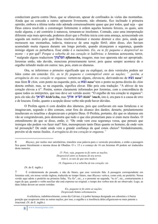 conduziram guerra contra Deus, que se ufanavam, apesar de confinados às vielas das montanhas. 
Ainda que eu conceda a outros opinarem livremente, não obstante, fico inclinado à primeira 
opinião, embora a última tenha sido adotada consensualmente quase que por todos, qual seja – que 
Deus estava resolvido a constranger fortemente à ordem aqueles homens ferozes, os quais, sem 
razão alguma, e até contrário à natureza, tornaram-se insolentes. Contudo, caso uma interpretação 
diferente seja mais aprovada, podemos dizer que o Profeta inicia com uma ameaça, acrescentado em 
seguida um motivo pelo qual Deus resolveu diminuir e mesmo destruir a eles: pois, ainda que 
morassem nas montanhas, todavia, tratava-se de uma região fértil; além disso, eles haviam 
acumulado muita riqueza durante um longo período, quando alcançaram a segurança, quando 
inimigo algum os perturbava. Esse então é o raciocínio. Eis, eu te fiz pequeno e desprezível no 
monte – e por quê? Porque a soberba de teu coração te ludibriou; e Jeremias acrescenta, terror, 
6 malgrado alguns traduzirem itxlpt tiflatstecha, imagem; mas isso aparenta não ser apropriado. 
Jeremias então, não duvido, menciona primeiramente terror; pois quase sempre acontece de o 
orgulho infundir medo em outros: tais, pois, eram os idumeus. 
Ora, se inferirmos o primeiro significado que eu expliquei, os dois versículos podem ser 
lidos como em conexão: Eis, eu te fiz pequeno e contemptível entre as nações; 7 porém, a 
arrogância do teu coração te enganou; vertem-no alguns, elevou-te, derivando-no de a?n nasa': 
mas lêem c chim, com ponto na esquerda; pois, se a?n nasa' tem o ponto na perna direita do chim 
denota embair, mas, se na esquerda, significa elevar. Dão pois esta tradução: “A altivez de teu 
coração elevou a ti”. Porém, somos claramente informados por Jeremias, com a concordância de 
quase todos os intérpretes, que isso deve ser vertido assim: “O orgulho de teu coração te enganou”: 
pois ele não diz iayvh hishi'echa, mas itwa aych hishi' 'otach, isto é, era para ti a causa de erro 
e de loucura. Então, quanto a acepção desse verbo não pode haver dúvidas. 
O Profeta agora ri com desdém dos idumeus, pois que confiavam em suas fortalezas e se 
imaginavam, segundo o dito comum, estar fora do alcance dos dardos; destarte, petulantemente 
insultavam os israelitas e desprezavam o próprio Deus. O Profeta, portanto, diz que os idumeus em 
vão se congratulavam, pois demonstra que tudo o que eles prometiam para si eram mera ilusões. O 
entendimento do que se disse, então, é: “De onde vem essa segurança vossa, que pensais que 
inimigos não podem vos fazer mal? Sim, menosprezais tanto Deus quanto os homens; de onde vem 
tal presunção? De onde ainda vem a grande confiança da qual estais cheios? Verdadeiramente, 
provém só de meras ilusões. A arrogância do teu coração te enganou.” 
6 Blayney, por razões mui satisfatórias, transfere essa palavra para o versículo precedente, e então a passagem 
fica quase literalmente a mesma dessa de Obadias. O v. 15 e o começo do 16 em Jeremias 49 podem ser traduzidos 
desta maneira: 
8 www.monergismo.com 
15. Pois, veja, pequeno te fiz entre as nações, 
Desprezível entre os homens do teu terror, 
(isto é, os tais de que tens medo.) 
16. Enganou a ti a soberba de teu coração; etc. 
(N. do E. inglês.) 
7 É evidentemente do passado, e não do futuro, que esse versículo fala. A passagem correspondente em 
Jeremias está, em nossa versão inglesa, traduzida no tempo futuro, mas Blayney verte-a, como está, no pretérito. Nossa 
versão aqui adota o pretérito na primeira linha, “Eu fiz”, etc., e o presente na segunda, “tu és”, etc., contrariamente à 
regra de que, quando o verbo auxiliar não está expresso no original, o tempo dos verbos tem de ser observado. Logo, as 
duas linhas devem ser assim vertidas: 
Eis, pequeno te fiz entre as nações; 
Desprezado fostes sobremaneira. 
A referência, indubitavelmente, como diz Calvino, é à pobre herança designada aos edomitas e à baixa 
posição que ocupavam entre as outras nações; por isso, o orgulho e a insolência deles afiguravam-se mais patente e 
irracional. (N. do E. inglês.) 
 
