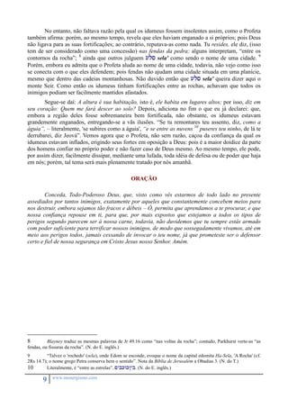 No entanto, não faltava razão pela qual os idumeus fossem insolentes assim, como o Profeta 
também afirma: porém, ao mesmo tempo, revela que eles haviam enganado a si próprios; pois Deus 
não ligava para as suas fortificações; ao contrário, reputava-as como nada. Tu resides, ele diz, (isso 
tem de ser considerado como uma concessão) nas fendas da pedra; alguns interpretam, “entre os 
contornos da rocha”; 8 ainda que outros julguem uls sela' como sendo o nome de uma cidade. 9 
Porém, embora eu admita que o Profeta aluda ao nome de uma cidade, todavia, não vejo como isso 
se conecta com o que eles defendem; pois fendas não ajudam uma cidade situada em uma planície, 
mesmo que dentro das cadeias montanhosas. Não duvido então que uls sela' queira dizer aqui o 
monte Seir. Como então os idumeus tinham fortificações entre as rochas, achavam que todos os 
inimigos podiam ser facilmente mantidos afastados. 
Segue-se daí: A altura é sua habitação, isto é, ele habita em lugares altos; por isso, diz em 
seu coração: Quem me fará descer ao solo? Depois, adiciona no fim o que eu já declarei: que, 
embora a região deles fosse sobremaneira bem fortificada, não obstante, os idumeus estavam 
grandemente enganados, entregando-se a vãs ilusões. “Se tu remontares teu assento, diz, como a 
águia”, – literalmente, 'se subires como a águia', “e se entre as nuvens 10 puseres teu ninho, de lá te 
derrubarei, diz Jeová”. Vemos agora que o Profeta, não sem razão, caçoa da confiança da qual os 
idumeus estavam inflados, erigindo seus fortes em oposição a Deus: pois é a maior doidice da parte 
dos homens confiar no próprio poder e não fazer caso de Deus mesmo. Ao mesmo tempo, ele pode, 
por assim dizer, facilmente dissipar, mediante uma lufada, toda idéia de defesa ou de poder que haja 
em nós; porém, tal tema será mais plenamente tratado por nós amanhã. 
9 www.monergismo.com 
ORAÇÃO 
Conceda, Todo-Poderoso Deus, que, visto como vês estarmos de todo lado no presente 
assediados por tantos inimigos, exatamente por aqueles que constantemente concebem meios para 
nos destruir, embora sejamos tão fracos e débeis – Ó, permita que aprendamos a te procurar, e que 
nossa confiança repouse em ti, para que, por mais expostos que estejamos a todos os tipos de 
perigos segundo parecem ser à nossa carne, todavia, não duvidemos que tu sempre estás armado 
com poder suficiente para terrificar nossos inimigos, de modo que sossegadamente vivamos, até em 
meio aos perigos todos, jamais cessando de invocar o teu nome, já que prometeste ser o defensor 
certo e fiel de nossa segurança em Cristo Jesus nosso Senhor. Amém. 
8 Blayney traduz as mesmas palavras de Jr 49.16 como “nas voltas da rocha”; contudo, Parkhurst verte-as “as 
fendas, ou fissuras da rocha”. (N. do E. inglês.) 
9 “Talvez o 'rochedo' (sela), onde Edom se esconde, evoque o nome da capital edomita Ha-Sela, 'A Rocha' (cf. 
2Rs 14.7); o nome grego Petra conserva bem o sentido”. Nota da Bíblia de Jerusalém a Obadias 3. (N. do T.) 
10 Literalmente, é “entre as estrelas”, <ybkwk/yb. (N. do E. inglês.) 
 