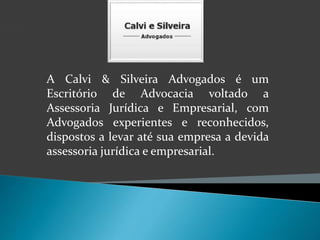 A Calvi & Silveira Advogados é um 
Escritório de Advocacia voltado a 
Assessoria Jurídica e Empresarial, com 
Advogados experientes e reconhecidos, 
dispostos a levar até sua empresa a devida 
assessoria jurídica e empresarial. 
 