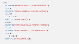 s
CASO 3
ESCREVAL("POR FAVOR, INSIRA O PRIMEIRO NUMERO:")
LEIA (N1)
ESCREVAL ("AGORA, O INSIRA O SEGUNDO NUMERO:")
LEIA (N2)
R <- N1*N2
ESCREVAL ("O RESULTADO É", R)
CASO 4
ESCREVAL("POR FAVOR, INSIRA O PRIMEIRO NUMERO:")
LEIA (N1)
ESCREVAL ("AGORA, O INSIRA O SEGUNDO NUMERO:")
LEIA (N2)
R <- N1/N2
ESCREVAL ("O RESULTADO É", R)
 