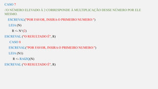 s
CASO 7
//O NÚMERO ELEVADO À 2 CORRESPONDE À MULTIPLICAÇÃO DESSE NÚMERO POR ELE
MESMO.
ESCREVAL("POR FAVOR, INSIRA O PRIMEIRO NUMERO:")
LEIA (N)
R <- N^(2)
ESCREVAL ("O RESULTADO É", R)
CASO 8
ESCREVAL("POR FAVOR, INSIRA O PRIMEIRO NUMERO:")
LEIA (N1)
R <- RAIZQ(N)
ESCREVAL ("O RESULTADO É", R)
 