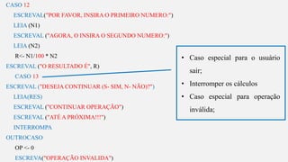 s
CASO 12
ESCREVAL("POR FAVOR, INSIRA O PRIMEIRO NUMERO:")
LEIA (N1)
ESCREVAL ("AGORA, O INSIRA O SEGUNDO NUMERO:")
LEIA (N2)
R<- N1/100 * N2
ESCREVAL ("O RESULTADO É", R)
CASO 13
ESCREVAL ("DESEJA CONTINUAR (S- SIM, N- NÃO)?")
LEIA(RES)
ESCREVAL ("CONTINUAR OPERAÇÃO")
ESCREVAL ("ATÉ A PRÓXIMA!!!")
INTERROMPA
OUTROCASO
OP <- 0
ESCREVA("OPERAÇÃO INVALIDA")
• Caso especial para o usuário
sair;
• Interromper os cálculos
• Caso especial para operação
inválida;
 