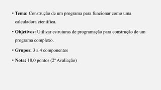 s
• Tema: Construção de um programa para funcionar como uma
calculadora científica.
• Objetivos: Utilizar estruturas de programação para construção de um
programa complexo.
• Grupos: 3 a 4 componentes
• Nota: 10,0 pontos (2ª Avaliação)
 