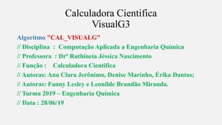 s
Calculadora Cientifica
VisualG3
Algoritmo "CAL_VISUALG"
// Disciplina : Computação Aplicada a Engenharia Química
// Professora : Drª Ruthineia Jéssica Nascimento
// Função : Calculadora Cientifica
// Autoras: Ana Clara Jerônimo, Denise Marinho, Érika Dantas;
// Autoras: Fanny Lesley e Leonilde Brandão Miranda.
// Turma 2019 – Engenharia Química
// Data : 28/06/19
 