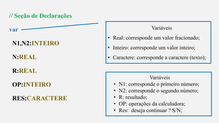 s
// Seção de Declarações
var
N1,N2:INTEIRO
N:REAL
R:REAL
OP:INTEIRO
RES:CARACTERE
Variáveis
• Real: corresponde um valor fracionado;
• Inteiro: corresponde um valor inteiro;
• Caractere: corresponde a caractere (texto);
Variáveis
• N1: corresponde o primeiro número;
• N2: corresponde o segundo número;
• R: resultado;
• OP: operações da calculadora;
• Res: deseja continuar ? S/N;
 