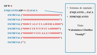 s
OP  0
ENQUANTO (OP <= 13 ) FACA
ESCREVAL ("##############################")
ESCREVAL ("##############################")
ESCREVAL ("##### C A L C U LA D O R A #####")
ESCREVAL ("##### C I E N T I F I C A #######")
ESCREVAL ("######## V I S U A L G 3 ########")
ESCREVAL ("##############################")
ESCREVAL ("")
• Estrutura de repetição :
ENQUANTO ... FACA
• FIMENQUANTO
Título
“Calculadora Ciêntifica
Visualg3”
 