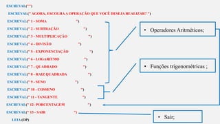 s
ESCREVAL("")
ESCREVAL(" AGORA, ESCOLHAA OPERAÇÃO QUE VOCÊ DESEJA REALIZAR? ")
ESCREVAL(" 1 - SOMA ")
ESCREVAL(" 2 - SUBTRAÇÃO ")
ESCREVAL(" 3 - MULTIPLICAÇÃO ")
ESCREVAL(" 4 - DIVISÃO ")
ESCREVAL(" 5 - EXPONENCIAÇÃO ")
ESCREVAL(" 6 - LOGARITMO ")
ESCREVAL(" 7 - QUADRADO ")
ESCREVAL(" 8 - RAIZ QUADRADA ")
ESCREVAL(" 9 - SENO ")
ESCREVAL(" 10 - COSSENO ")
ESCREVAL(" 11 - TANGENTE ")
ESCREVAL(" 12- PORCENTAGEM ")
ESCREVAL(" 13 - SAIR ")
LEIA (OP)
• Operadores Aritméticos;
• Funções trigonométricas ;
• Sair;
 