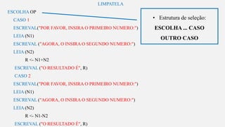 s
LIMPATELA
ESCOLHA OP
CASO 1
ESCREVAL("POR FAVOR, INSIRA O PRIMEIRO NUMERO:")
LEIA (N1)
ESCREVAL ("AGORA, O INSIRA O SEGUNDO NUMERO:")
LEIA (N2)
R <- N1+N2
ESCREVAL ("O RESULTADO É", R)
CASO 2
ESCREVAL("POR FAVOR, INSIRA O PRIMEIRO NUMERO:")
LEIA (N1)
ESCREVAL ("AGORA, O INSIRA O SEGUNDO NUMERO:")
LEIA (N2)
R <- N1-N2
ESCREVAL ("O RESULTADO É", R)
• Estrutura de seleção:
ESCOLHA ... CASO
OUTRO CASO
 