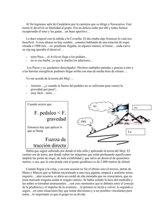 Al fin logramos salir de Candelario por la carretera que se dirige a Navacarros. Este
tramo le devolvió su identidad al grupo. Era un delicia rodar por allí y todos fuimos
recuperando el tono y las ganas…un buen aperitivo…

   Lo duro empezó con la subida a la Covatilla. El día estaba algo brumoso lo cual nos
benefició. A esas alturas no hay sombra…estamos hablando de una estación de esquí
situada a 1900 mts….su pendiente llegaba, en algunos tramos, al límite….cada curva
en zig-zag apuraba el desnivel…

   -     mira Paco.... el Avila no llega a los pedales...
   -     no es eso barba...es que le duelen los aductores....

    Los Pacos y yo quedamos descolgados. Hicimos múltiples paradas y gracias a esto y
a las barritas energéticas pudimos llegar arriba con mas de media hora de retraso….

   Yo me acordé de la teoría del Meji….

   -     Antonio…¿y cuando la fuerza del pedaleo no es suficiente para vencer la
         gravedad qué pasa?..
   -     muy fácil…mira….


       Cuando ocurre que:
                                                                no
                                                                                            El
                                                                  id
            F. pedaleo < F.
                  gravedad                        Ofú
       Entonces hay que aplicar lo
       que se llama                                                                  La

                 Fuerza de
           tracción directa
  Había que seguir subiendo por donde el tele-silla y aplicando la teoría del Meji. El
camino era de tierra, por donde suben las máquinas que están profanando aquello para
ampliar las pistas de esquí, de nula ciclabilidad y que salva un desnivel de quinientos
metros, o sea, que la cota donde está el punto geodésico es de 2.400 metros de altitud

   Cuando llegué a la cima, y en esta ocasión no fui el último sino el tercero, detrás de
Manu y Marcos que se habían encaramado a una roca gigante, empecé a sentirme tenso,
inquieto….ante nosotros se abría un cordel de alta montaña que no conocíamos, que no
tenía marcado ninguna senda ni ningún camino. Se había echado la hora del mediodía y
las nubes se tornaban amenazantes….son esos momentos que te debates entre el consejo
de la prudencia y el impulso de la aventura….lo primero te incita a volver, lo segundo a
seguir…en estas situaciones hay que tomar decisiones y a ser posibles vinculantes para
todos…lo importante es que el grupo no se divida.
 