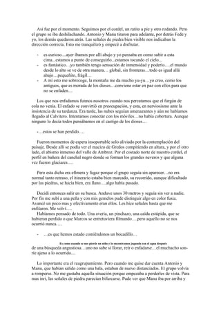 Así fue por el momento. Seguimos por el cordel, un ratito a pie y otro rodando. Pero
el grupo se iba deshilachando. Antonio y Manu tiraron para adelante, por detrás Fede y
yo, los demás quedaron atrás. Las señales de piedra bien visible nos indicaban la
dirección correcta. Esto me tranquilizó y empecé a disfrutar.

   -   es curioso....ayer íbamos por allí abajo y yo pensaba en como subir a esta
       cima...estamos a punto de conseguirlo...estamos tocando el cielo...
   -   es fantástico…yo también tengo sensación de inmensidad y poderío….el mundo
       desde lo alto se ve de otra manera… global, sin fronteras…todo es igual allá
       abajo…pequeñito, frágil…
   -   A mí esto me sobrecoge, la montaña me da mucho yu-yu…yo creo, como los
       antiguos, que es morada de los dioses…conviene estar en paz con ellos para que
       no se enfaden…

   Los que nos enfadamos fuimos nosotros cuando nos percatamos que el furgón de
cola no venía. El enfado se convirtió en preocupación, y esta, en nerviosismo ante la
insistencia de su tardanza. Era tarde, las nubes seguían amenazantes y aún no habíamos
llegado al Calvitero. Intentamos conectar con los móviles…no había cobertura. Aunque
ninguno lo decía todos pensábamos en el castigo de los dioses…

   -…estos se han perdido….

   Fueron momentos de espera insoportable solo aliviado por la contemplación del
paisaje. Desde allí se podía ver el macizo de Gredos compitiendo en altura, y por el otro
lado, el abismo inmenso del valle de Ambroz. Por el costado norte de nuestro cordel, el
perfil en bañera del canchal negro donde se forman los grandes neveros y que alguna
vez fueron glaciares….

   Pero esta dicha era efímera y fugaz porque el grupo seguía sin aparecer…no era
normal tanto retraso, el itinerario estaba bien marcado, su recorrido, aunque dificultado
por las piedras, se hacía bien, era llano….algo había pasado.

   Decidí entonces salir en su busca. Anduve unos 30 metros y seguía sin ver a nadie.
Por fín me subí a una peña y con mis gemelos pude distinguir algo en color fusia.
Avancé un poco mas y efectivamente eran ellos. Les hice señales hasta que me
enfilaron. Me volví….
   Habíamos pensado de todo. Una avería, un pinchazo, una caída estúpida, que se
hubieran perdido o que Marcos se entretuviera filmando….pero aquello no se nos
ocurrió nunca….

   -   …es que hemos estado comiéndonos un bocadillo…

                Es como cuando se nos pierde un niño y lo encontramos jugando con el agua después
de una búsqueda angustiosa…uno no sabe si llorar, reír o enfadarse…el muchacho son-
ríe ajeno a lo ocurrido....

   Lo importante era el reagrupamiento. Pero cuando me quise dar cuenta Antonio y
Manu, que habían salido como una bala, estaban de nuevo distanciados. El grupo volvía
a romperse. No me gustaba aquella situación porque empezaba a perderles de vista. Para
mas inri, las señales de piedra parecían bifurcarse. Pude ver que Manu iba por arriba y
 