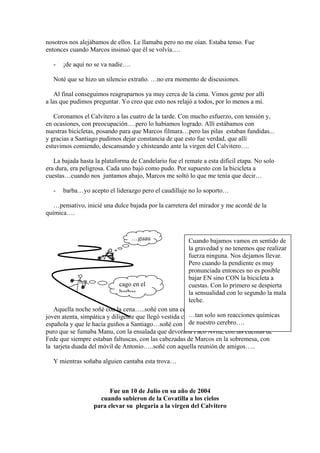 nosotros nos alejábamos de ellos. Le llamaba pero no me oían. Estaba tenso. Fue
entonces cuando Marcos insinuó que él se volvía….

   -   ¡de aquí no se va nadie….

   Noté que se hizo un silencio extraño. …no era momento de discusiones.

   Al final conseguimos reagruparnos ya muy cerca de la cima. Vimos gente por allí
a las que pudimos preguntar. Yo creo que esto nos relajó a todos, por lo menos a mí.

   Coronamos el Calvitero a las cuatro de la tarde. Con mucho esfuerzo, con tensión y,
en ocasiones, con preocupación….pero lo habíamos logrado. Allí estábamos con
nuestras bicicletas, posando para que Marcos filmara…pero las pilas estaban fundidas...
y gracias a Santiago pudimos dejar constancia de que esto fue verdad, que allí
estuvimos comiendo, descansando y chisteando ante la virgen del Calvitero….

   La bajada hasta la plataforma de Candelario fue el remate a esta difícil etapa. No solo
era dura, era peligrosa. Cada uno bajó como pudo. Por supuesto con la bicicleta a
cuestas…cuando nos juntamos abajo, Marcos me soltó lo que me tenía que decir…

   -   barba…yo acepto el liderazgo pero el caudillaje no lo soporto…

   …pensativo, inicié una dulce bajada por la carretera del mirador y me acordé de la
química….


                                   …guau                Cuando bajamos vamos en sentido de
                                                        la gravedad y no tenemos que realizar
                                                        fuerza ninguna. Nos dejamos llevar.
                                                        Pero cuando la pendiente es muy
                                                        pronunciada entonces no es posible
                                                        bajar EN sino CON la bicicleta a
                             cago en el                 cuestas. Con lo primero se despierta
                             barbas                     la sensualidad con lo segundo la mala
                                                        leche.
   Aquella noche soñé con la cena…..soñé con una cena suculenta, servida por una
                                                        …tan solo son reacciones químicas
joven atenta, simpática y diligente que llegó vestida con una camiseta de la selección
                                                        de nuestro cerebro….
española y que le hacía guiños a Santiago…soñé con las ocurrencias de Paco, con el
puro que se fumaba Manu, con la ensalada que devoraba Paco Avila, con las cuentas de
Fede que siempre estaban faltuscas, con las cabezadas de Marcos en la sobremesa, con
la tarjeta duada del móvil de Antonio…..soñé con aquella reunión de amigos…..

   Y mientras soñaba alguien cantaba esta trova…



                        Fue un 10 de Julio en su año de 2004
                    cuando subieron de la Covatilla a los cielos
                  para elevar su plegaria a la virgen del Calvitero
 