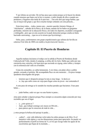 Y por último un servidor. De mí hay poco que contar porque ya lo hacen los demás
cuando tenemos que bajar con la bici a cuestas, o subir tirando de ella o cuando nos
perdemos y llegamos mas tarde de lo previsto.....Tan solo diré que tengo barbas, que
soy el mayor del grupo y que llevo mucho tiempo soñando con esta película....

   Estuvimos todos, ...todos, menos uno....nuestro querido Antonio Ortega, el
“chiclamina” , sabedor de la flora y de la fauna, amante de los baños en gargantas
profundas, ministro de la educación física y de todos los deportes, escalador consagrado
e infatigable...pero que en esta ocasión no lo pudo demostrar porque estaba en Italia
haciendo caravaning.... (que no es lo mismo que bycicleting)...

   Ocho, pues, conformamos este grupo expedicionario que salimos de Sevilla un
caluroso 8 de Julio de 2004 con rumbo a la provincia de Cáceres….


               Capitulo II: El Puerto de Honduras


   Aquella mañana iniciamos el rodaje con la subida al Puerto de Honduras desde
Cabezuela del Valle, donde el camping, a orillas del río Jerte. Había que subir por una
carreterita muy estrecha y de buen piso que asciende en zigzag, entre robles y siempre
con la referencia del valle en el hondón.

   Como de costumbre, yo subía lentamente. A mi ritmo, con plato chico y piñón
grande, cerrando el pelotón. Me acompañaba Paco en este menester….En poco tiempo
quedamos descolgados del grupo.

   -   tenemos que ir despacito porque la ruta es muy larga – le decía yo
   -   si...hay que subir como un viejo para llegar como un joven –me contestaba él

  A este paso de tortuga se le sumaba las muchas paradas que hacíamos. Unas para
beber....

   -   joder barbas, cada vez que ves una fuente te paras...

otras para saludar a alguien porque Paco siempre se encuentra algún conocido por muy
recóndito que sea el lugar

   -   y...¿este quien es ?
   -   Juan...que trabajó conmigo seis meses en Olivetti...
   -   pues parece que le conociera de toda la vida....

y otras porque la belleza del paisaje lo pedía....

   -   ¿sabes?….este valle deberían verlo todos los niños porque es de libro. Es el
       autentico valle alpino y con las dimensiones justas para apreciarlo. Se puede ver
       perfectamente el perfil en forma de V y el río que recoge todas las aguas de las
       escorrentías que bajan de la montaña….
 