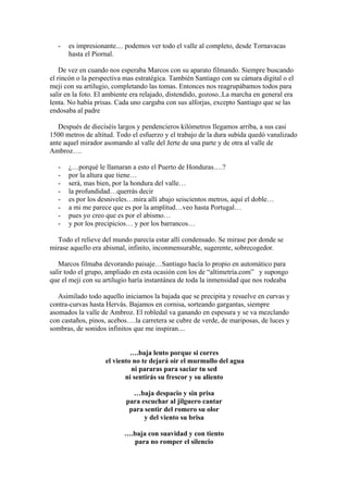 -   es impresionante.... podemos ver todo el valle al completo, desde Tornavacas
       hasta el Piornal.

    De vez en cuando nos esperaba Marcos con su aparato filmando. Siempre buscando
el rincón o la perspectiva mas estratégica. También Santiago con su cámara digital o el
meji con su artilugio, completando las tomas. Entonces nos reagrupábamos todos para
salir en la foto. El ambiente era relajado, distendido, gozoso..La marcha en general era
lenta. No había prisas. Cada uno cargaba con sus alforjas, excepto Santiago que se las
endosaba al padre

   Después de dieciséis largos y pendencieros kilómetros llegamos arriba, a sus casi
1500 metros de altitud. Todo el esfuerzo y el trabajo de la dura subida quedó vanalizado
ante aquel mirador asomando al valle del Jerte de una parte y de otra al valle de
Ambroz….

   -   ¿…porqué le llamaran a esto el Puerto de Honduras….?
   -   por la altura que tiene…
   -   será, mas bien, por la hondura del valle…
   -   la profundidad…querrás decir
   -   es por los desniveles…mira allí abajo seiscientos metros, aquí el doble…
   -   a mi me parece que es por la amplitud…veo hasta Portugal…
   -   pues yo creo que es por el abismo…
   -   y por los precipicios… y por los barrancos…

  Todo el relieve del mundo parecía estar allí condensado. Se mirase por donde se
mirase aquello era abismal, infinito, inconmensurable, sugerente, sobrecogedor.

   Marcos filmaba devorando paisaje…Santiago hacía lo propio en automático para
salir todo el grupo, ampliado en esta ocasión con los de “altimetría.com” y supongo
que el meji con su artilugio haría instantánea de toda la inmensidad que nos rodeaba

   Asimilado todo aquello iniciamos la bajada que se precipita y resuelve en curvas y
contra-curvas hasta Hervás. Bajamos en cornisa, sorteando gargantas, siempre
asomados la valle de Ambroz. El robledal va ganando en espesura y se va mezclando
con castaños, pinos, acebos….la carretera se cubre de verde, de mariposas, de luces y
sombras, de sonidos infinitos que me inspiran....


                             ….baja lento porque si corres
                    el viento no te dejará oir el murmullo del agua
                             ni pararas para saciar tu sed
                           ni sentirás su frescor y su aliento

                             …baja despacio y sin prisa
                           para escuchar al jilguero cantar
                            para sentir del romero su olor
                                 y del viento su brisa

                          ….baja con suavidad y con tiento
                            para no romper el silencio
 