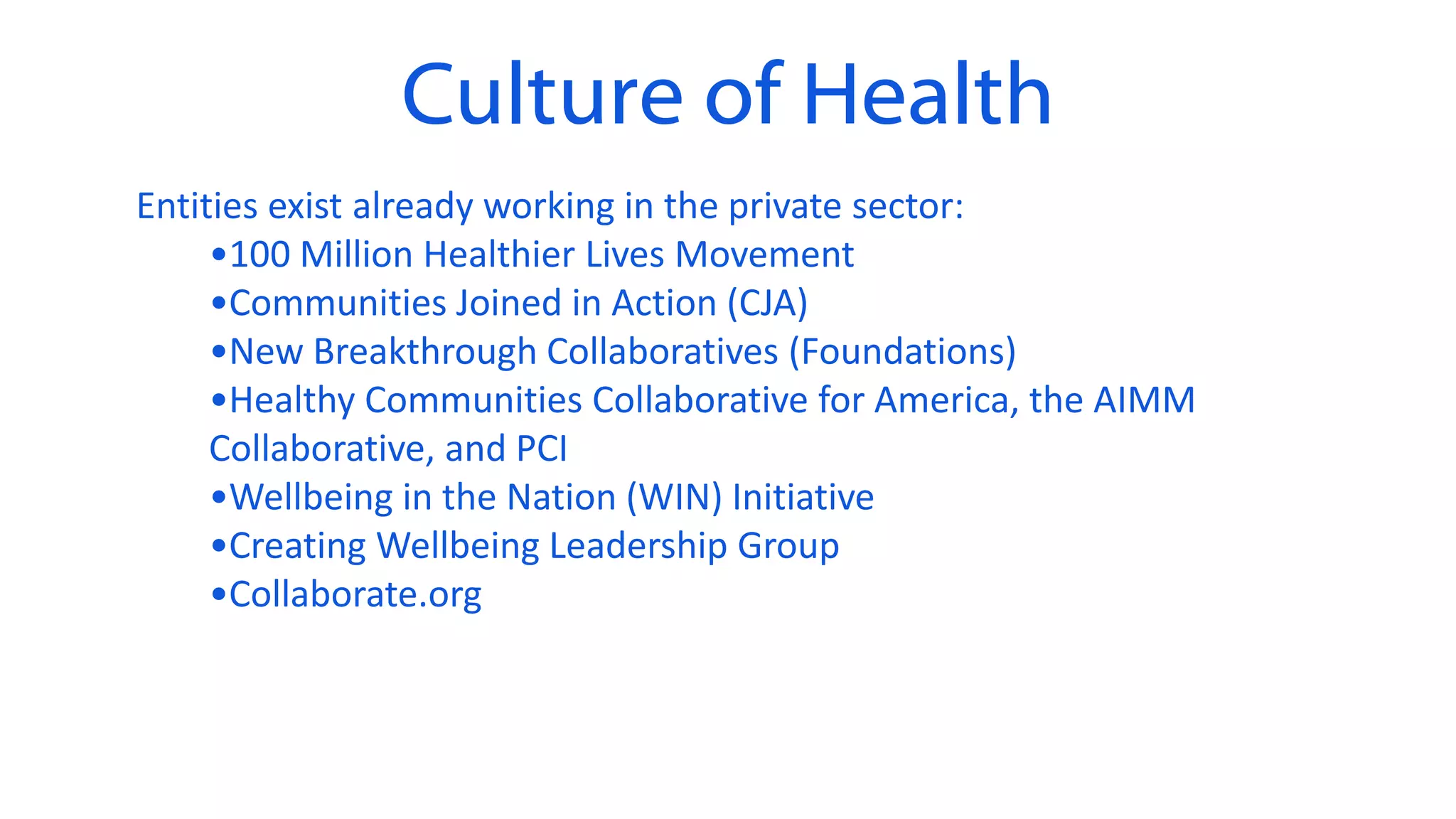 Culture of Health
Entities exist already working in the private sector:
•100 Million Healthier Lives Movement
•Communities Joined in Action (CJA)
•New Breakthrough Collaboratives (Foundations)
•Healthy Communities Collaborative for America, the AIMM
Collaborative, and PCI
•Wellbeing in the Nation (WIN) Initiative
•Creating Wellbeing Leadership Group
•Collaborate.org
 