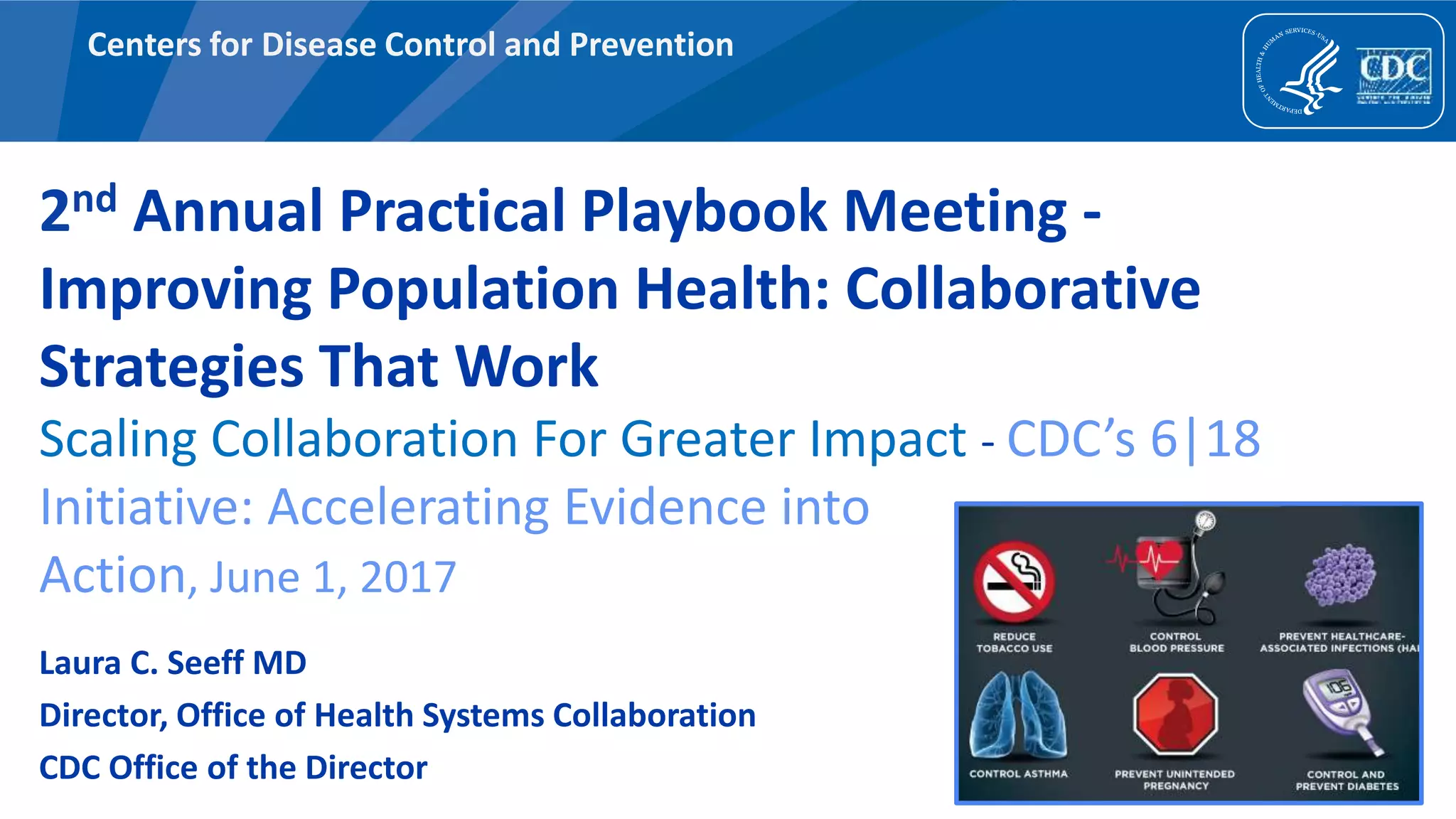 Centers for Disease Control and Prevention
2nd Annual Practical Playbook Meeting -
Improving Population Health: Collaborative
Strategies That Work
Scaling Collaboration For Greater Impact - CDC’s 6|18
Initiative: Accelerating Evidence into
Action, June 1, 2017
Laura C. Seeff MD
Director, Office of Health Systems Collaboration
CDC Office of the Director
 